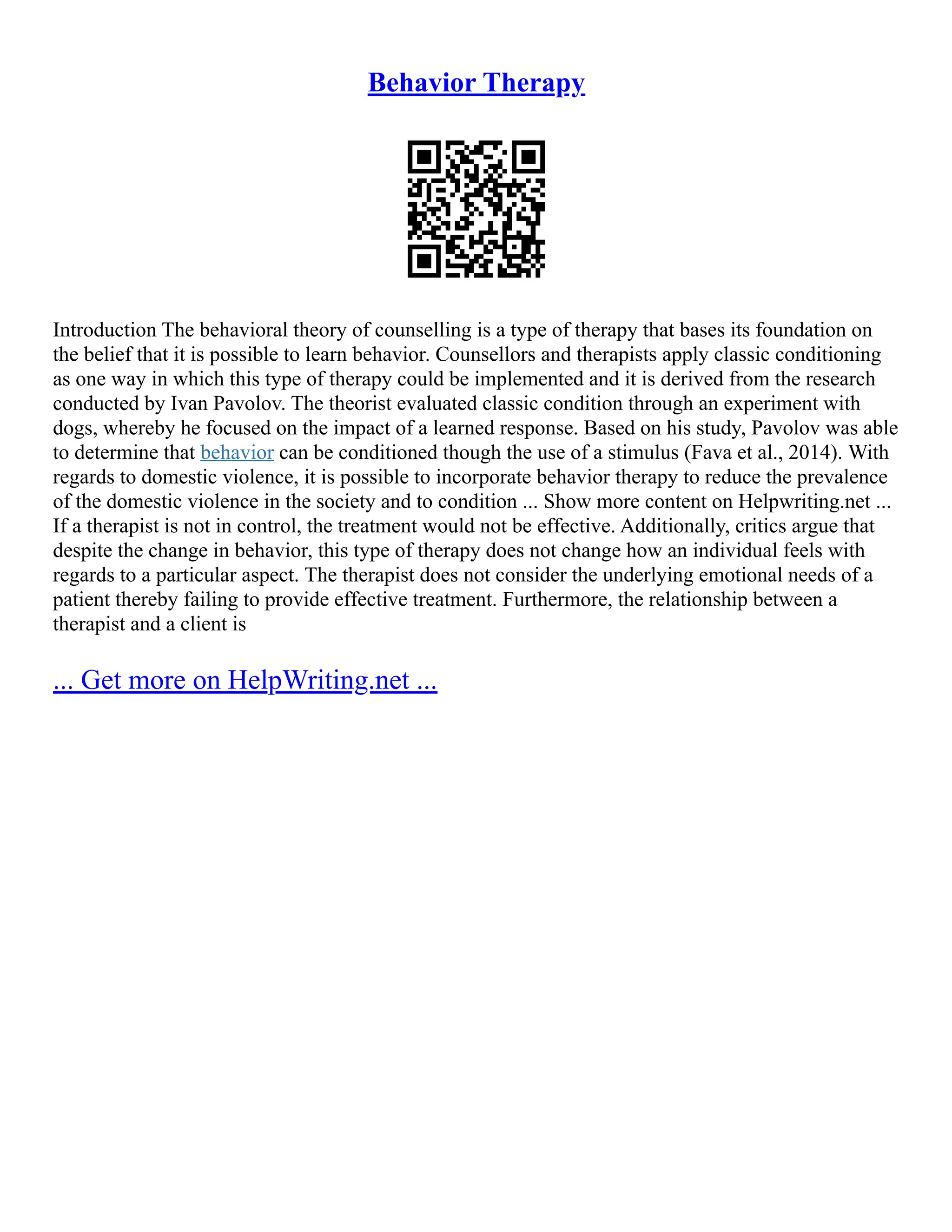 Behavior Therapy
Introduction The behavioral theory of counselling is a type of therapy that bases its foundation on
the belief that it is possible to learn behavior. Counsellors and therapists apply classic conditioning
as one way in which this type of therapy could be implemented and it is derived from the research
conducted by Ivan Pavolov. The theorist evaluated classic condition through an experiment with
dogs, whereby he focused on the impact of a learned response. Based on his study, Pavolov was able
to determine that behavior can be conditioned though the use of a stimulus (Fava et al., 2014). With
regards to domestic violence, it is possible to incorporate behavior therapy to reduce the prevalence
of the domestic violence in the society and to condition ... Show more content on Helpwriting.net ...
If a therapist is not in control, the treatment would not be effective. Additionally, critics argue that
despite the change in behavior, this type of therapy does not change how an individual feels with
regards to a particular aspect. The therapist does not consider the underlying emotional needs of a
patient thereby failing to provide effective treatment. Furthermore, the relationship between a
therapist and a client is
... Get more on HelpWriting.net ...
 