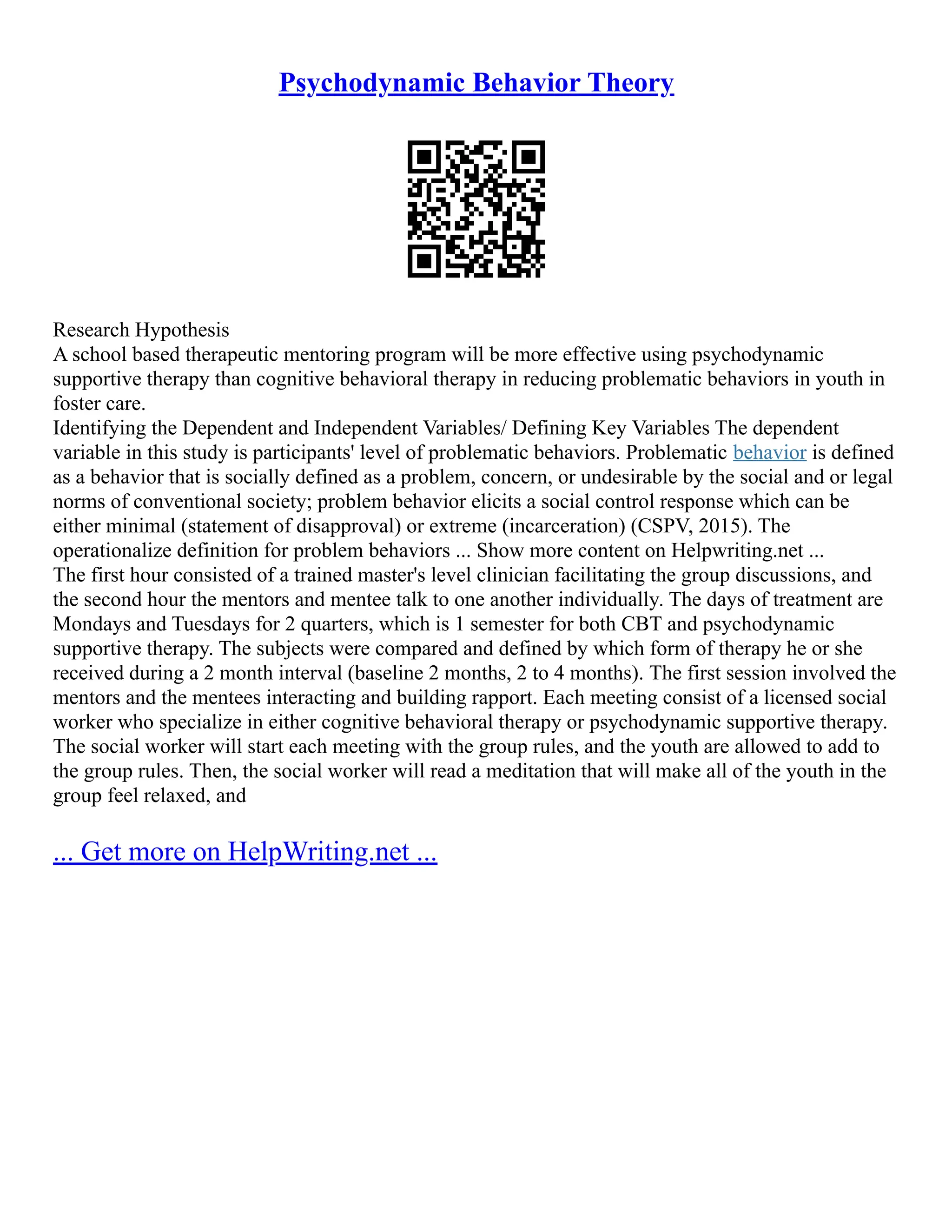 Psychodynamic Behavior Theory
Research Hypothesis
A school based therapeutic mentoring program will be more effective using psychodynamic
supportive therapy than cognitive behavioral therapy in reducing problematic behaviors in youth in
foster care.
Identifying the Dependent and Independent Variables/ Defining Key Variables The dependent
variable in this study is participants' level of problematic behaviors. Problematic behavior is defined
as a behavior that is socially defined as a problem, concern, or undesirable by the social and or legal
norms of conventional society; problem behavior elicits a social control response which can be
either minimal (statement of disapproval) or extreme (incarceration) (CSPV, 2015). The
operationalize definition for problem behaviors ... Show more content on Helpwriting.net ...
The first hour consisted of a trained master's level clinician facilitating the group discussions, and
the second hour the mentors and mentee talk to one another individually. The days of treatment are
Mondays and Tuesdays for 2 quarters, which is 1 semester for both CBT and psychodynamic
supportive therapy. The subjects were compared and defined by which form of therapy he or she
received during a 2 month interval (baseline 2 months, 2 to 4 months). The first session involved the
mentors and the mentees interacting and building rapport. Each meeting consist of a licensed social
worker who specialize in either cognitive behavioral therapy or psychodynamic supportive therapy.
The social worker will start each meeting with the group rules, and the youth are allowed to add to
the group rules. Then, the social worker will read a meditation that will make all of the youth in the
group feel relaxed, and
... Get more on HelpWriting.net ...
 