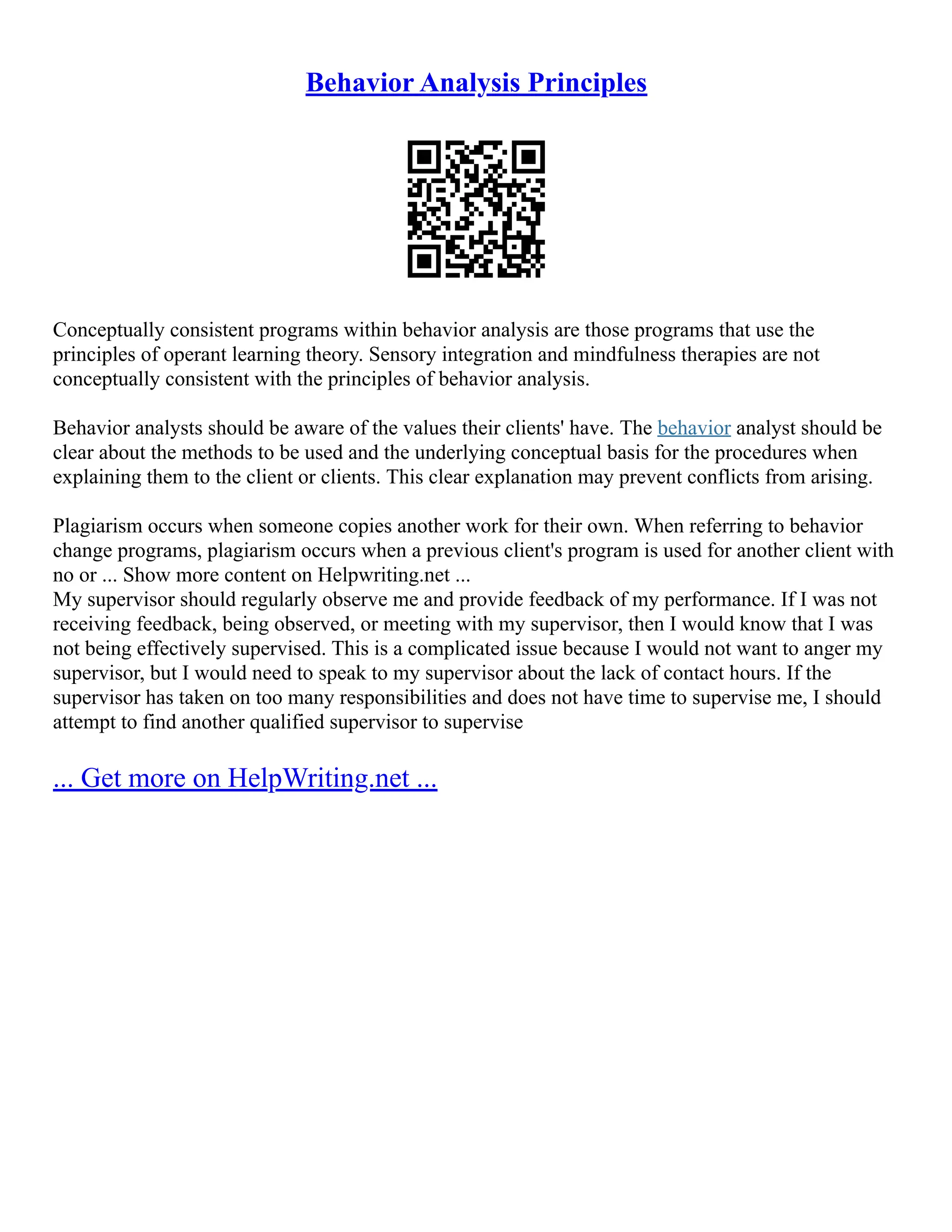 Behavior Analysis Principles
Conceptually consistent programs within behavior analysis are those programs that use the
principles of operant learning theory. Sensory integration and mindfulness therapies are not
conceptually consistent with the principles of behavior analysis.
Behavior analysts should be aware of the values their clients' have. The behavior analyst should be
clear about the methods to be used and the underlying conceptual basis for the procedures when
explaining them to the client or clients. This clear explanation may prevent conflicts from arising.
Plagiarism occurs when someone copies another work for their own. When referring to behavior
change programs, plagiarism occurs when a previous client's program is used for another client with
no or ... Show more content on Helpwriting.net ...
My supervisor should regularly observe me and provide feedback of my performance. If I was not
receiving feedback, being observed, or meeting with my supervisor, then I would know that I was
not being effectively supervised. This is a complicated issue because I would not want to anger my
supervisor, but I would need to speak to my supervisor about the lack of contact hours. If the
supervisor has taken on too many responsibilities and does not have time to supervise me, I should
attempt to find another qualified supervisor to supervise
... Get more on HelpWriting.net ...
 