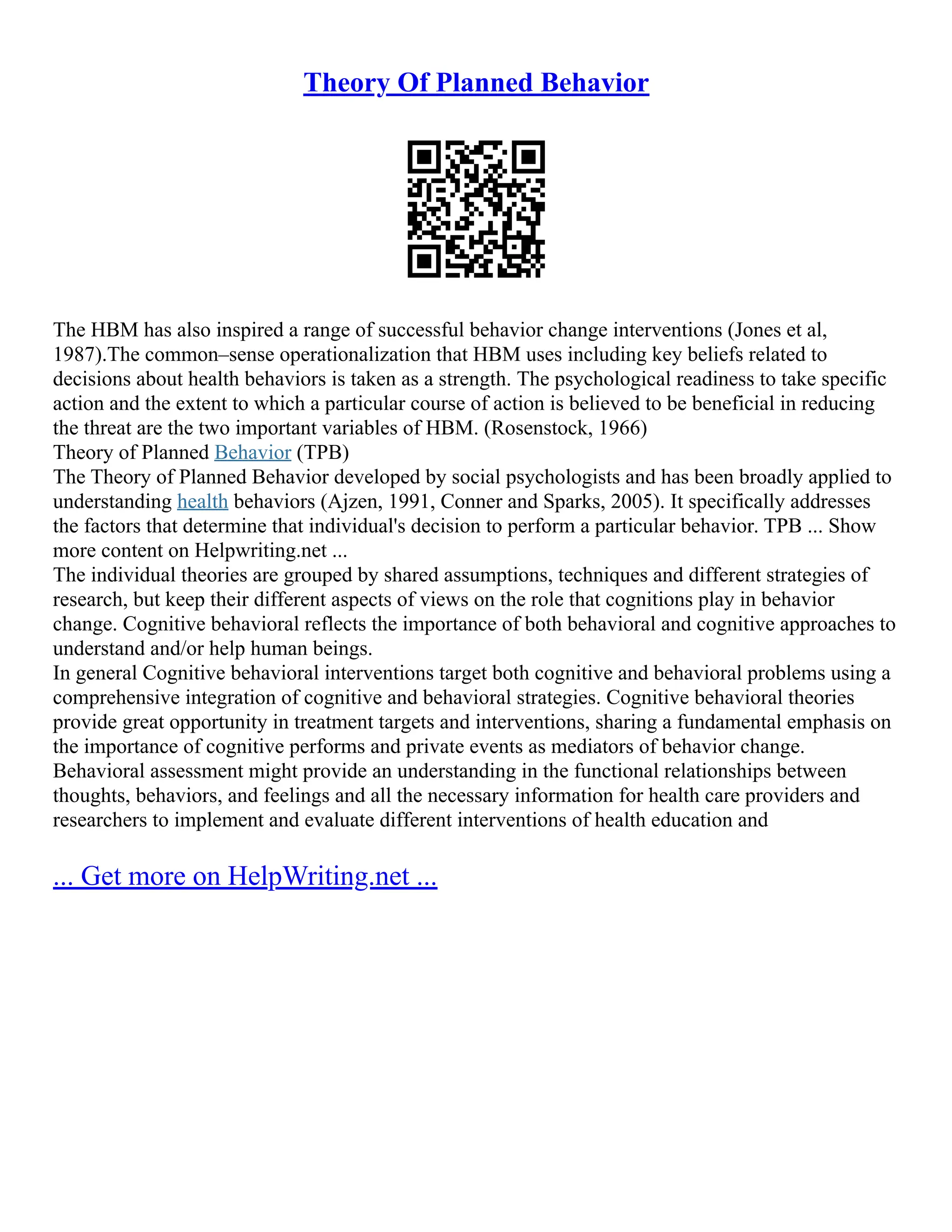 Theory Of Planned Behavior
The HBM has also inspired a range of successful behavior change interventions (Jones et al,
1987).The common–sense operationalization that HBM uses including key beliefs related to
decisions about health behaviors is taken as a strength. The psychological readiness to take specific
action and the extent to which a particular course of action is believed to be beneficial in reducing
the threat are the two important variables of HBM. (Rosenstock, 1966)
Theory of Planned Behavior (TPB)
The Theory of Planned Behavior developed by social psychologists and has been broadly applied to
understanding health behaviors (Ajzen, 1991, Conner and Sparks, 2005). It specifically addresses
the factors that determine that individual's decision to perform a particular behavior. TPB ... Show
more content on Helpwriting.net ...
The individual theories are grouped by shared assumptions, techniques and different strategies of
research, but keep their different aspects of views on the role that cognitions play in behavior
change. Cognitive behavioral reflects the importance of both behavioral and cognitive approaches to
understand and/or help human beings.
In general Cognitive behavioral interventions target both cognitive and behavioral problems using a
comprehensive integration of cognitive and behavioral strategies. Cognitive behavioral theories
provide great opportunity in treatment targets and interventions, sharing a fundamental emphasis on
the importance of cognitive performs and private events as mediators of behavior change.
Behavioral assessment might provide an understanding in the functional relationships between
thoughts, behaviors, and feelings and all the necessary information for health care providers and
researchers to implement and evaluate different interventions of health education and
... Get more on HelpWriting.net ...
 