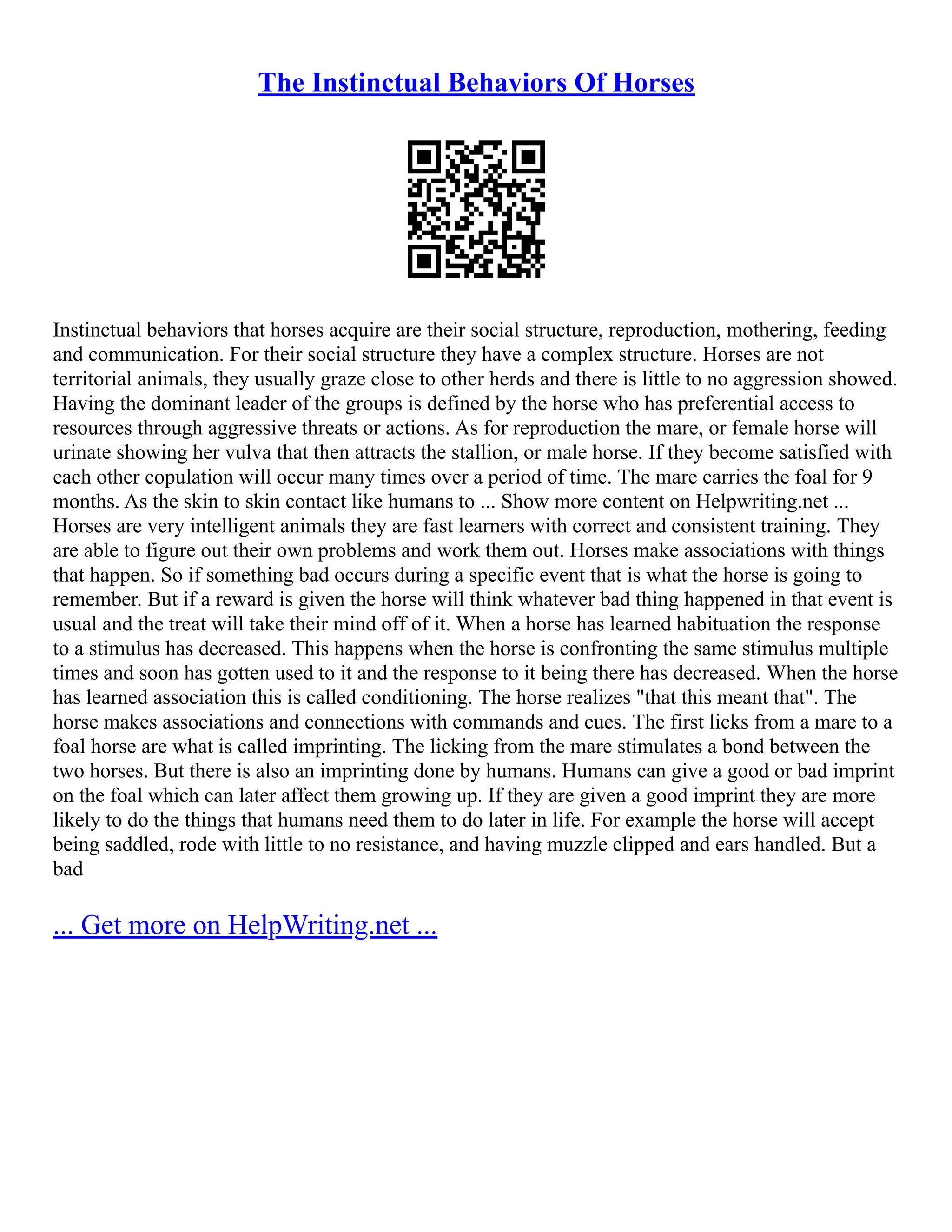 The Instinctual Behaviors Of Horses
Instinctual behaviors that horses acquire are their social structure, reproduction, mothering, feeding
and communication. For their social structure they have a complex structure. Horses are not
territorial animals, they usually graze close to other herds and there is little to no aggression showed.
Having the dominant leader of the groups is defined by the horse who has preferential access to
resources through aggressive threats or actions. As for reproduction the mare, or female horse will
urinate showing her vulva that then attracts the stallion, or male horse. If they become satisfied with
each other copulation will occur many times over a period of time. The mare carries the foal for 9
months. As the skin to skin contact like humans to ... Show more content on Helpwriting.net ...
Horses are very intelligent animals they are fast learners with correct and consistent training. They
are able to figure out their own problems and work them out. Horses make associations with things
that happen. So if something bad occurs during a specific event that is what the horse is going to
remember. But if a reward is given the horse will think whatever bad thing happened in that event is
usual and the treat will take their mind off of it. When a horse has learned habituation the response
to a stimulus has decreased. This happens when the horse is confronting the same stimulus multiple
times and soon has gotten used to it and the response to it being there has decreased. When the horse
has learned association this is called conditioning. The horse realizes "that this meant that". The
horse makes associations and connections with commands and cues. The first licks from a mare to a
foal horse are what is called imprinting. The licking from the mare stimulates a bond between the
two horses. But there is also an imprinting done by humans. Humans can give a good or bad imprint
on the foal which can later affect them growing up. If they are given a good imprint they are more
likely to do the things that humans need them to do later in life. For example the horse will accept
being saddled, rode with little to no resistance, and having muzzle clipped and ears handled. But a
bad
... Get more on HelpWriting.net ...
 