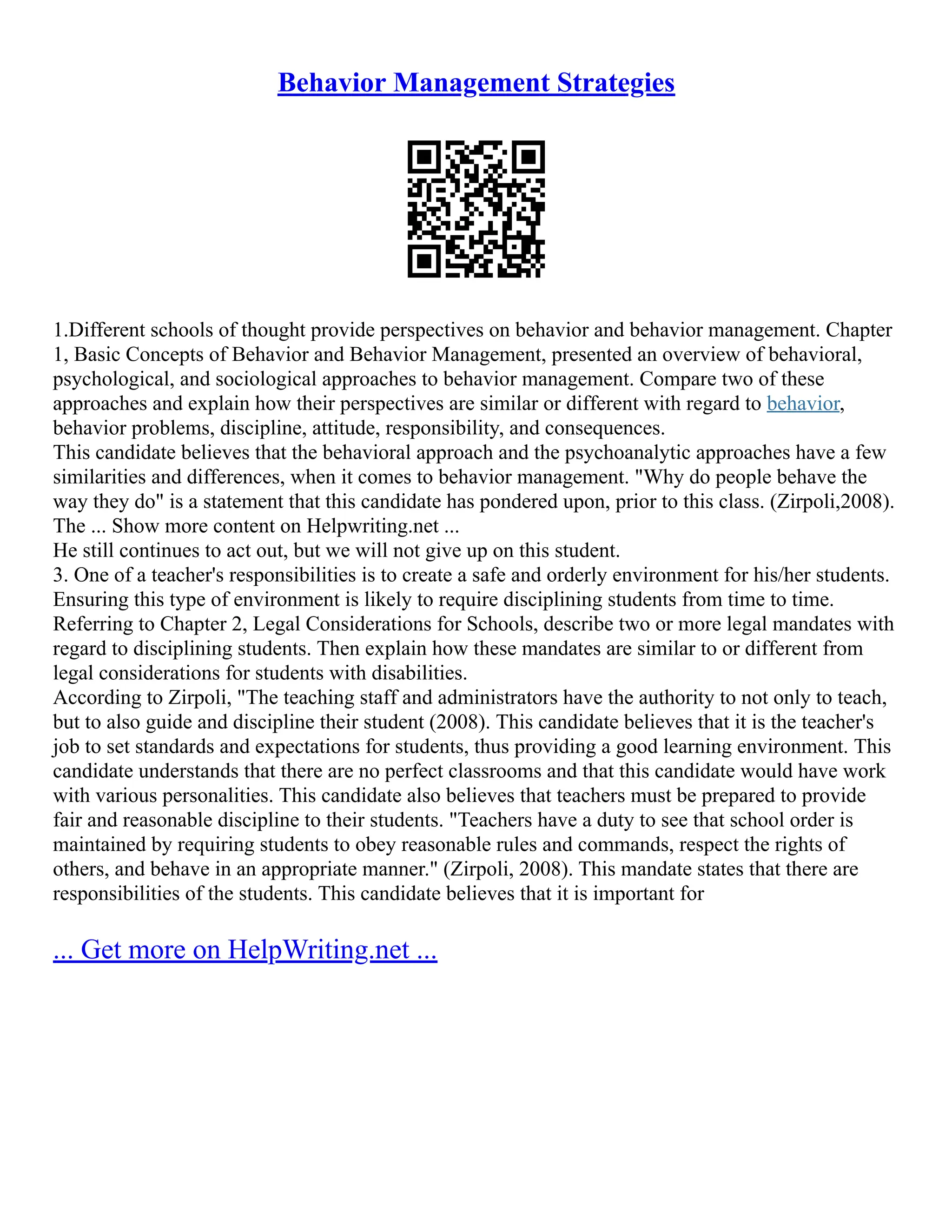 Behavior Management Strategies
1.Different schools of thought provide perspectives on behavior and behavior management. Chapter
1, Basic Concepts of Behavior and Behavior Management, presented an overview of behavioral,
psychological, and sociological approaches to behavior management. Compare two of these
approaches and explain how their perspectives are similar or different with regard to behavior,
behavior problems, discipline, attitude, responsibility, and consequences.
This candidate believes that the behavioral approach and the psychoanalytic approaches have a few
similarities and differences, when it comes to behavior management. "Why do people behave the
way they do" is a statement that this candidate has pondered upon, prior to this class. (Zirpoli,2008).
The ... Show more content on Helpwriting.net ...
He still continues to act out, but we will not give up on this student.
3. One of a teacher's responsibilities is to create a safe and orderly environment for his/her students.
Ensuring this type of environment is likely to require disciplining students from time to time.
Referring to Chapter 2, Legal Considerations for Schools, describe two or more legal mandates with
regard to disciplining students. Then explain how these mandates are similar to or different from
legal considerations for students with disabilities.
According to Zirpoli, "The teaching staff and administrators have the authority to not only to teach,
but to also guide and discipline their student (2008). This candidate believes that it is the teacher's
job to set standards and expectations for students, thus providing a good learning environment. This
candidate understands that there are no perfect classrooms and that this candidate would have work
with various personalities. This candidate also believes that teachers must be prepared to provide
fair and reasonable discipline to their students. "Teachers have a duty to see that school order is
maintained by requiring students to obey reasonable rules and commands, respect the rights of
others, and behave in an appropriate manner." (Zirpoli, 2008). This mandate states that there are
responsibilities of the students. This candidate believes that it is important for
... Get more on HelpWriting.net ...
 