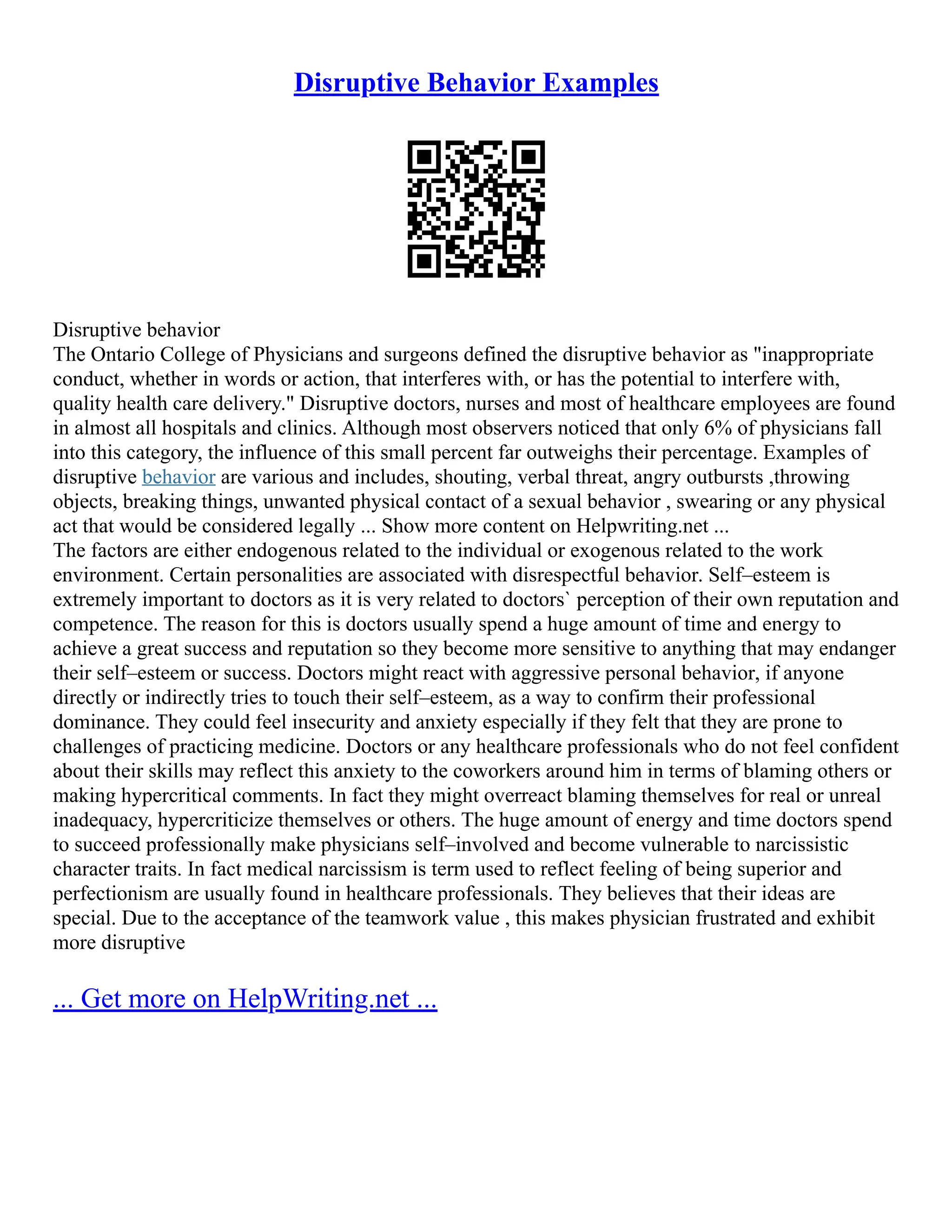 Disruptive Behavior Examples
Disruptive behavior
The Ontario College of Physicians and surgeons defined the disruptive behavior as "inappropriate
conduct, whether in words or action, that interferes with, or has the potential to interfere with,
quality health care delivery." Disruptive doctors, nurses and most of healthcare employees are found
in almost all hospitals and clinics. Although most observers noticed that only 6% of physicians fall
into this category, the influence of this small percent far outweighs their percentage. Examples of
disruptive behavior are various and includes, shouting, verbal threat, angry outbursts ,throwing
objects, breaking things, unwanted physical contact of a sexual behavior , swearing or any physical
act that would be considered legally ... Show more content on Helpwriting.net ...
The factors are either endogenous related to the individual or exogenous related to the work
environment. Certain personalities are associated with disrespectful behavior. Self–esteem is
extremely important to doctors as it is very related to doctors` perception of their own reputation and
competence. The reason for this is doctors usually spend a huge amount of time and energy to
achieve a great success and reputation so they become more sensitive to anything that may endanger
their self–esteem or success. Doctors might react with aggressive personal behavior, if anyone
directly or indirectly tries to touch their self–esteem, as a way to confirm their professional
dominance. They could feel insecurity and anxiety especially if they felt that they are prone to
challenges of practicing medicine. Doctors or any healthcare professionals who do not feel confident
about their skills may reflect this anxiety to the coworkers around him in terms of blaming others or
making hypercritical comments. In fact they might overreact blaming themselves for real or unreal
inadequacy, hypercriticize themselves or others. The huge amount of energy and time doctors spend
to succeed professionally make physicians self–involved and become vulnerable to narcissistic
character traits. In fact medical narcissism is term used to reflect feeling of being superior and
perfectionism are usually found in healthcare professionals. They believes that their ideas are
special. Due to the acceptance of the teamwork value , this makes physician frustrated and exhibit
more disruptive
... Get more on HelpWriting.net ...
 