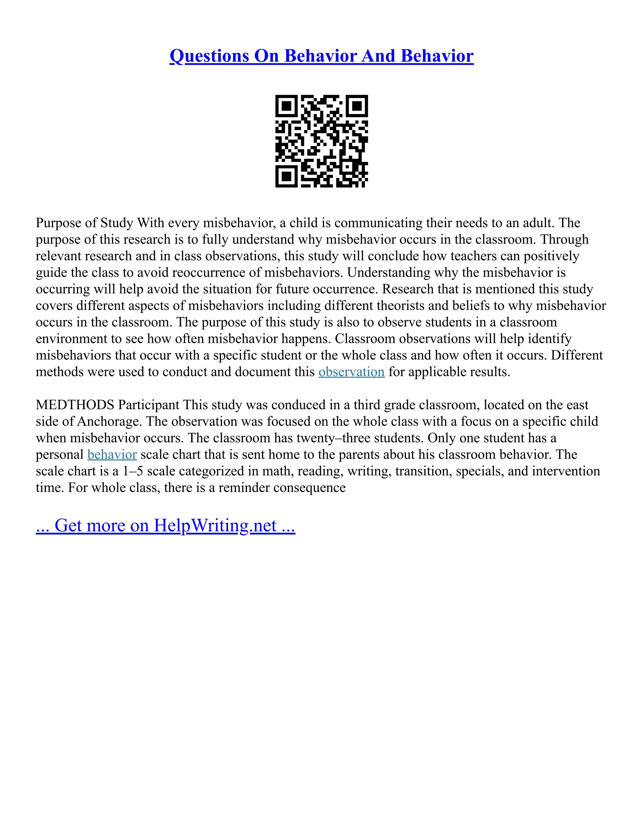 Questions On Behavior And Behavior
Purpose of Study With every misbehavior, a child is communicating their needs to an adult. The
purpose of this research is to fully understand why misbehavior occurs in the classroom. Through
relevant research and in class observations, this study will conclude how teachers can positively
guide the class to avoid reoccurrence of misbehaviors. Understanding why the misbehavior is
occurring will help avoid the situation for future occurrence. Research that is mentioned this study
covers different aspects of misbehaviors including different theorists and beliefs to why misbehavior
occurs in the classroom. The purpose of this study is also to observe students in a classroom
environment to see how often misbehavior happens. Classroom observations will help identify
misbehaviors that occur with a specific student or the whole class and how often it occurs. Different
methods were used to conduct and document this observation for applicable results.
MEDTHODS Participant This study was conduced in a third grade classroom, located on the east
side of Anchorage. The observation was focused on the whole class with a focus on a specific child
when misbehavior occurs. The classroom has twenty–three students. Only one student has a
personal behavior scale chart that is sent home to the parents about his classroom behavior. The
scale chart is a 1–5 scale categorized in math, reading, writing, transition, specials, and intervention
time. For whole class, there is a reminder consequence
... Get more on HelpWriting.net ...
 