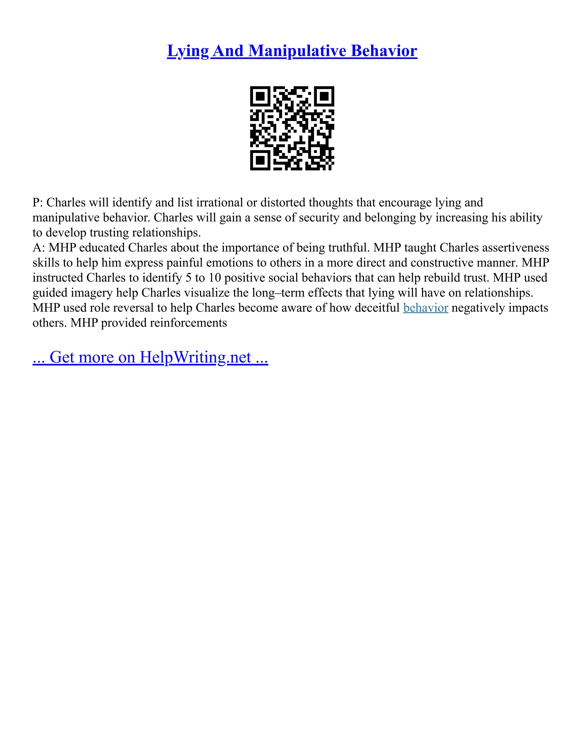 Lying And Manipulative Behavior
P: Charles will identify and list irrational or distorted thoughts that encourage lying and
manipulative behavior. Charles will gain a sense of security and belonging by increasing his ability
to develop trusting relationships.
A: MHP educated Charles about the importance of being truthful. MHP taught Charles assertiveness
skills to help him express painful emotions to others in a more direct and constructive manner. MHP
instructed Charles to identify 5 to 10 positive social behaviors that can help rebuild trust. MHP used
guided imagery help Charles visualize the long–term effects that lying will have on relationships.
MHP used role reversal to help Charles become aware of how deceitful behavior negatively impacts
others. MHP provided reinforcements
... Get more on HelpWriting.net ...
 