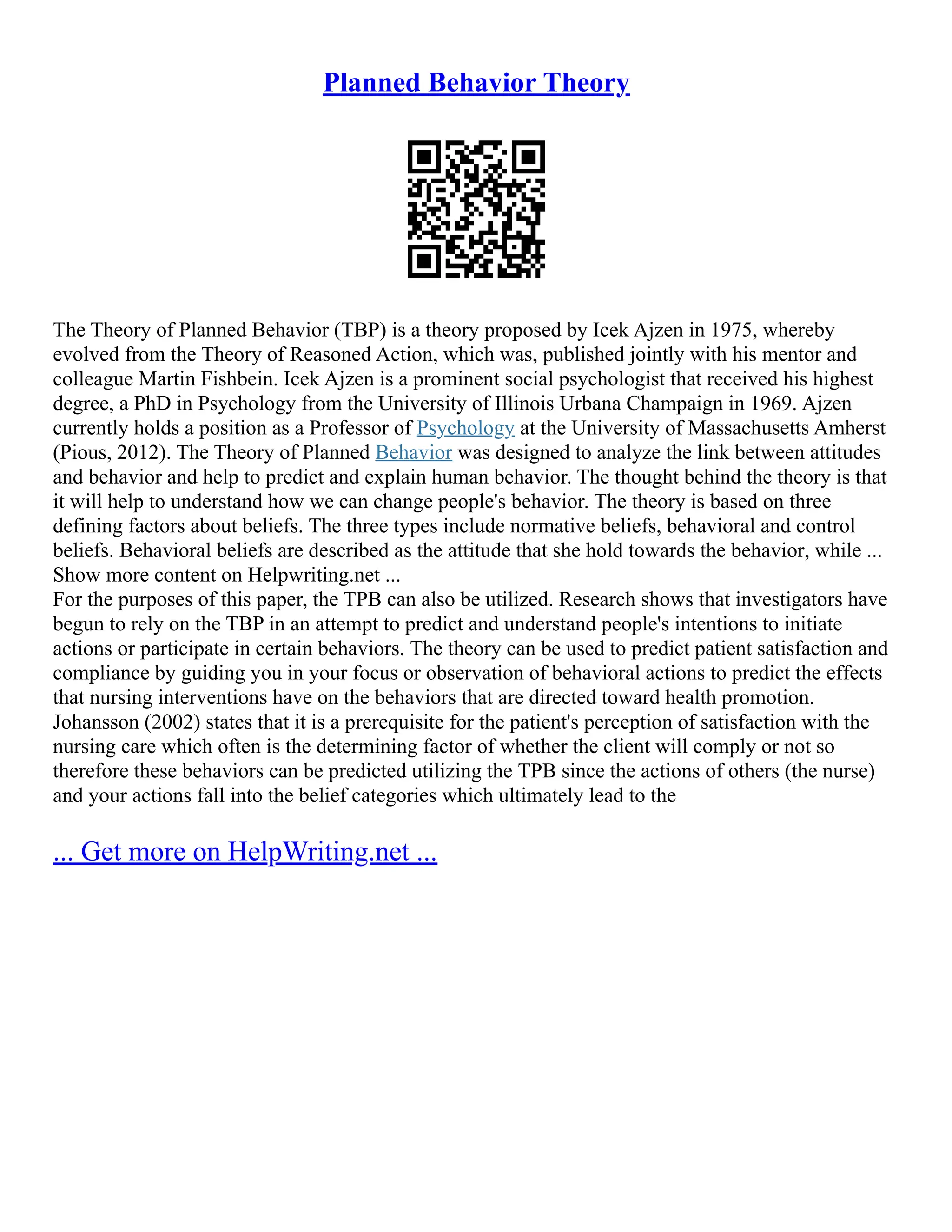 Planned Behavior Theory
The Theory of Planned Behavior (TBP) is a theory proposed by Icek Ajzen in 1975, whereby
evolved from the Theory of Reasoned Action, which was, published jointly with his mentor and
colleague Martin Fishbein. Icek Ajzen is a prominent social psychologist that received his highest
degree, a PhD in Psychology from the University of Illinois Urbana Champaign in 1969. Ajzen
currently holds a position as a Professor of Psychology at the University of Massachusetts Amherst
(Pious, 2012). The Theory of Planned Behavior was designed to analyze the link between attitudes
and behavior and help to predict and explain human behavior. The thought behind the theory is that
it will help to understand how we can change people's behavior. The theory is based on three
defining factors about beliefs. The three types include normative beliefs, behavioral and control
beliefs. Behavioral beliefs are described as the attitude that she hold towards the behavior, while ...
Show more content on Helpwriting.net ...
For the purposes of this paper, the TPB can also be utilized. Research shows that investigators have
begun to rely on the TBP in an attempt to predict and understand people's intentions to initiate
actions or participate in certain behaviors. The theory can be used to predict patient satisfaction and
compliance by guiding you in your focus or observation of behavioral actions to predict the effects
that nursing interventions have on the behaviors that are directed toward health promotion.
Johansson (2002) states that it is a prerequisite for the patient's perception of satisfaction with the
nursing care which often is the determining factor of whether the client will comply or not so
therefore these behaviors can be predicted utilizing the TPB since the actions of others (the nurse)
and your actions fall into the belief categories which ultimately lead to the
... Get more on HelpWriting.net ...
 