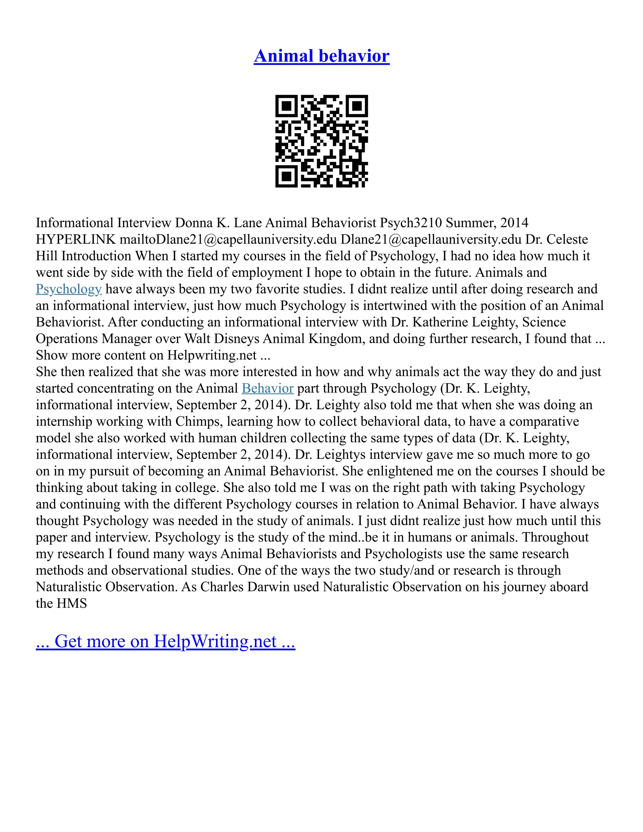 Animal behavior
Informational Interview Donna K. Lane Animal Behaviorist Psych3210 Summer, 2014
HYPERLINK mailtoDlane21@capellauniversity.edu Dlane21@capellauniversity.edu Dr. Celeste
Hill Introduction When I started my courses in the field of Psychology, I had no idea how much it
went side by side with the field of employment I hope to obtain in the future. Animals and
Psychology have always been my two favorite studies. I didnt realize until after doing research and
an informational interview, just how much Psychology is intertwined with the position of an Animal
Behaviorist. After conducting an informational interview with Dr. Katherine Leighty, Science
Operations Manager over Walt Disneys Animal Kingdom, and doing further research, I found that ...
Show more content on Helpwriting.net ...
She then realized that she was more interested in how and why animals act the way they do and just
started concentrating on the Animal Behavior part through Psychology (Dr. K. Leighty,
informational interview, September 2, 2014). Dr. Leighty also told me that when she was doing an
internship working with Chimps, learning how to collect behavioral data, to have a comparative
model she also worked with human children collecting the same types of data (Dr. K. Leighty,
informational interview, September 2, 2014). Dr. Leightys interview gave me so much more to go
on in my pursuit of becoming an Animal Behaviorist. She enlightened me on the courses I should be
thinking about taking in college. She also told me I was on the right path with taking Psychology
and continuing with the different Psychology courses in relation to Animal Behavior. I have always
thought Psychology was needed in the study of animals. I just didnt realize just how much until this
paper and interview. Psychology is the study of the mind..be it in humans or animals. Throughout
my research I found many ways Animal Behaviorists and Psychologists use the same research
methods and observational studies. One of the ways the two study/and or research is through
Naturalistic Observation. As Charles Darwin used Naturalistic Observation on his journey aboard
the HMS
... Get more on HelpWriting.net ...
 