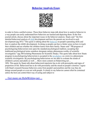 Behavior Analysis Essay
in order to form a unified science. These three behavior steps talk about how to analyze behavior in
a way people can easily understand how behaviors are learned and depicting them. In the first
journal article, discuss about the important issues in the behavior analysis. Staats said " the first
detailed behavioral analysis of child development and how the parents are involved in such
development (pg.307)." This quote is talking about the behavior on people's parenting skills and
how to analyze the child's development. In doing so people can have a better sense on how to teach
their children and see whether the children learns from their family. Staats said " PB program of
psychologizing behaviorism rests upon the standard psychological tradition, accepting that
traditional psychological terms somehow designate unitary phenomena worthy of scientific
investigation." (pg.308 Isolating Phenomena for Scientific Study). This quote talks about how Staats
program in psychologizing behaviorism is accepted in the psychology as a term in a phenomena
scientific investigation. By psychologizing behaviorism we are able to evaluate the minds of
children's actions and adults as well. ... Show more content on Helpwriting.net ...
309). This quote by Staats talk about behavioral repertoire has to do with personality and signs of
proportion of life. Behavioral has to do with personality and the mood on people's emotion. I agree
with Staat's research because behaviors come from people's personalities and the way they do
doings around people or even not with people. It clearly to say behavior cannot often be contained
unless the host can control their way of acting and subject to
... Get more on HelpWriting.net ...
 