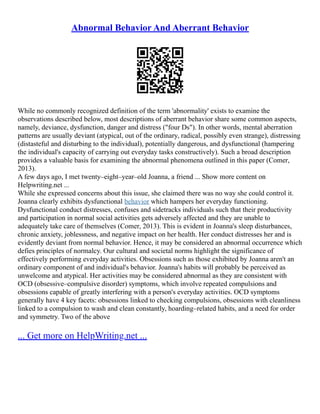 Abnormal Behavior And Aberrant Behavior
While no commonly recognized definition of the term 'abnormality' exists to examine the
observations described below, most descriptions of aberrant behavior share some common aspects,
namely, deviance, dysfunction, danger and distress ("four Ds"). In other words, mental aberration
patterns are usually deviant (atypical, out of the ordinary, radical, possibly even strange), distressing
(distasteful and disturbing to the individual), potentially dangerous, and dysfunctional (hampering
the individual's capacity of carrying out everyday tasks constructively). Such a broad description
provides a valuable basis for examining the abnormal phenomena outlined in this paper (Comer,
2013).
A few days ago, I met twenty–eight–year–old Joanna, a friend ... Show more content on
Helpwriting.net ...
While she expressed concerns about this issue, she claimed there was no way she could control it.
Joanna clearly exhibits dysfunctional behavior which hampers her everyday functioning.
Dysfunctional conduct distresses, confuses and sidetracks individuals such that their productivity
and participation in normal social activities gets adversely affected and they are unable to
adequately take care of themselves (Comer, 2013). This is evident in Joanna's sleep disturbances,
chronic anxiety, joblessness, and negative impact on her health. Her conduct distresses her and is
evidently deviant from normal behavior. Hence, it may be considered an abnormal occurrence which
defies principles of normalcy. Our cultural and societal norms highlight the significance of
effectively performing everyday activities. Obsessions such as those exhibited by Joanna aren't an
ordinary component of and individual's behavior. Joanna's habits will probably be perceived as
unwelcome and atypical. Her activities may be considered abnormal as they are consistent with
OCD (obsessive–compulsive disorder) symptoms, which involve repeated compulsions and
obsessions capable of greatly interfering with a person's everyday activities. OCD symptoms
generally have 4 key facets: obsessions linked to checking compulsions, obsessions with cleanliness
linked to a compulsion to wash and clean constantly, hoarding–related habits, and a need for order
and symmetry. Two of the above
... Get more on HelpWriting.net ...
 
