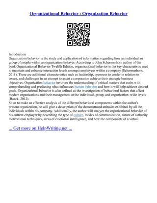 Organizational Behavior : Organization Behavior
Introduction
Organization behavior is the study and application of information regarding how an individual or
group of people within an organization behaves. According to John Schermerhorn author of the
book Organizational Behavior Twelfth Edition, organizational behavior is the key characteristic used
to maintain and enhance interaction levels amongst employees within a company (Schermerhorn,
2011). There are additional characteristics such as leadership, openness to confer in relation to
issues, and challenges in an attempt to assist a corporation achieve their strategic business
objectives. Organization behavior involves the understanding of critical matters that assist with
comprehending and predicting what influences human behavior and how it will help achieve desired
goals. Organizational behavior is also defined as the investigation of behavioral factors that affect
modern organizations and their management at the individual, group, and organization–wide levels
(Baack, 2012).
So as to make an effective analysis of the different behavioral components within the author's
present organization, he will give a description of the demonstrated attitudes exhibited by all the
individuals within his company. Additionally, the author will analyze the organizational behavior of
his current employer by describing the type of culture, modes of communication, nature of authority,
motivational techniques, areas of emotional intelligence, and how the components of a virtual
... Get more on HelpWriting.net ...
 