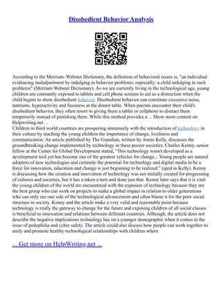 Disobedient Behavior Analysis
According to the Merriam–Webster Dictionary, the definition of behavioral issues is, "an individual
evidencing maladjustment by indulging in behavior problems; especially: a child indulging in such
problems" (Merriam Webster Dictionary). As we are currently living in the technological age, young
children are constantly exposed to tablets and cell phone screens to aid as a distraction when the
child begins to show disobedient behavior. Disobedient behavior can constitute excessive noise,
tantrums, hyperactivity and fussiness at the dinner table. When parents encounter their child's
disobedient behavior, they often resort to giving them a tablet or cellphone to distract them
temporarily instead of punishing them. While this method provides a ... Show more content on
Helpwriting.net ...
Children in third world countries are prospering immensely with the introduction of technology in
their culture by teaching the young children the importance of change, liveliness and
communication. An article published by The Guardian, written by Annie Kelly, discusses the
groundbreaking change implemented by technology in these poorer societies. Charles Kenny, senior
fellow at the Center for Global Development stated, "This technology wasn't developed as a
development tool yet has become one of the greatest vehicles for change... Young people are natural
adopters of new technologies and certainly the potential for technology and digital media to be a
force for innovation, education and change is just beginning to be realized." (qted in Kelly). Kenny
is discussing how the creation and innovation of technology was not initially created for progressing
of cultures and societies, but it has a taken a turn and done just that. Kenny later says that it is vital
the young children of the world are encountered with the exposure of technology because they are
the best group who can work on projects to make a global impact in relation to older generations
who can only see one side of the technological advancement and often blame it for the poor social
structure in society. Kenny and the article make a very valid and reasonable point because
technology is really the gateway to change for the future and exposing children of all social classes
is beneficial to innovation and relations between different countries. Although, the article does not
describe the negative implications technology has on a younger demographic when it comes to the
issue of pedophilia and cyber safety. The article could also discuss how people can work together to
unify and promote healthy technological relationships with children where
... Get more on HelpWriting.net ...
 