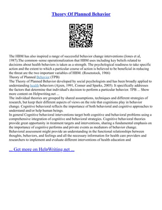 Theory Of Planned Behavior
The HBM has also inspired a range of successful behavior change interventions (Jones et al,
1987).The common–sense operationalization that HBM uses including key beliefs related to
decisions about health behaviors is taken as a strength. The psychological readiness to take specific
action and the extent to which a particular course of action is believed to be beneficial in reducing
the threat are the two important variables of HBM. (Rosenstock, 1966)
Theory of Planned Behavior (TPB)
The Theory of Planned Behavior developed by social psychologists and has been broadly applied to
understanding health behaviors (Ajzen, 1991, Conner and Sparks, 2005). It specifically addresses
the factors that determine that individual's decision to perform a particular behavior. TPB ... Show
more content on Helpwriting.net ...
The individual theories are grouped by shared assumptions, techniques and different strategies of
research, but keep their different aspects of views on the role that cognitions play in behavior
change. Cognitive behavioral reflects the importance of both behavioral and cognitive approaches to
understand and/or help human beings.
In general Cognitive behavioral interventions target both cognitive and behavioral problems using a
comprehensive integration of cognitive and behavioral strategies. Cognitive behavioral theories
provide great opportunity in treatment targets and interventions, sharing a fundamental emphasis on
the importance of cognitive performs and private events as mediators of behavior change.
Behavioral assessment might provide an understanding in the functional relationships between
thoughts, behaviors, and feelings and all the necessary information for health care providers and
researchers to implement and evaluate different interventions of health education and
... Get more on HelpWriting.net ...
 