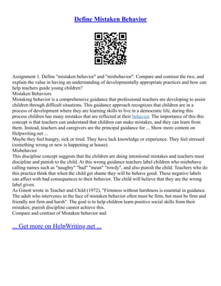 Define Mistaken Behavior
Assignment 1. Define "mistaken behavior" and "misbehavior". Compare and contrast the two, and
explain the value in having an understanding of developmentally appropriate practices and how can
help teachers guide young children?
Mistaken Behaviors
Mistaking behavior is a comprehensive guidance that professional teachers are developing to assist
children through difficult situations. This guidance approach recognizes that children are in a
process of development where they are learning skills to live in a democratic life, during this
process children has many mistakes that are reflected at their behavior. The importance of this this
concept is that teachers can understand that children can make mistakes, and they can learn from
them. Instead, teachers and caregivers are the principal guidance for ... Show more content on
Helpwriting.net ...
Maybe they feel hungry, sick or tired. They have lack knowledge or experience. They feel stressed
(something wrong or new is happening at house).
Misbehavior
This discipline concept suggests that the children are doing intentional mistakes and teachers must
discipline and punish to the child. At this wrong guidance teachers label children who misbehave
calling names such as "naughty" "bad" "mean" "rowdy", and also punish the child. Teachers who do
this practice think that when the child get shame they will be behave good. These negative labels
can affect with bad consequences to their behavior. The child will believe that they are the wrong
label given.
As Ginott wrote in Teacher and Child (1972), "Firmness without harshness is essential in guidance.
The adult who intervenes in the face of mistaken behavior often must be firm, but must be firm and
friendly not firm and harsh". The goal is to help children learn positive social skills from their
mistakes; punish discipline cannot achieve this.
Compare and contrast of Mistaken behavior and
... Get more on HelpWriting.net ...
 
