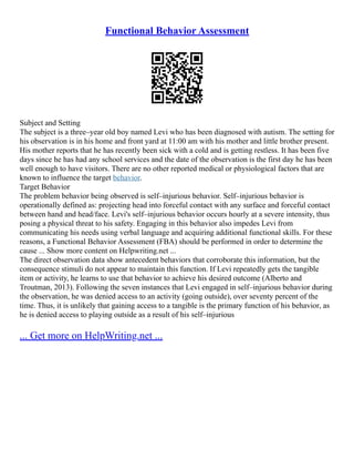 Functional Behavior Assessment
Subject and Setting
The subject is a three–year old boy named Levi who has been diagnosed with autism. The setting for
his observation is in his home and front yard at 11:00 am with his mother and little brother present.
His mother reports that he has recently been sick with a cold and is getting restless. It has been five
days since he has had any school services and the date of the observation is the first day he has been
well enough to have visitors. There are no other reported medical or physiological factors that are
known to influence the target behavior.
Target Behavior
The problem behavior being observed is self–injurious behavior. Self–injurious behavior is
operationally defined as: projecting head into forceful contact with any surface and forceful contact
between hand and head/face. Levi's self–injurious behavior occurs hourly at a severe intensity, thus
posing a physical threat to his safety. Engaging in this behavior also impedes Levi from
communicating his needs using verbal language and acquiring additional functional skills. For these
reasons, a Functional Behavior Assessment (FBA) should be performed in order to determine the
cause ... Show more content on Helpwriting.net ...
The direct observation data show antecedent behaviors that corroborate this information, but the
consequence stimuli do not appear to maintain this function. If Levi repeatedly gets the tangible
item or activity, he learns to use that behavior to achieve his desired outcome (Alberto and
Troutman, 2013). Following the seven instances that Levi engaged in self–injurious behavior during
the observation, he was denied access to an activity (going outside), over seventy percent of the
time. Thus, it is unlikely that gaining access to a tangible is the primary function of his behavior, as
he is denied access to playing outside as a result of his self–injurious
... Get more on HelpWriting.net ...
 