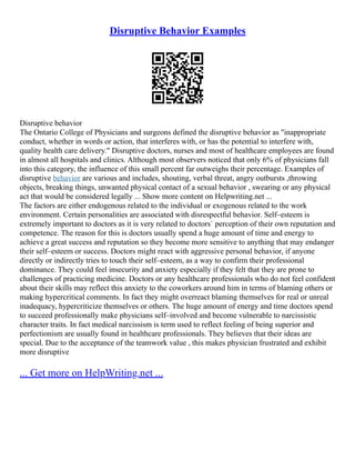 Disruptive Behavior Examples
Disruptive behavior
The Ontario College of Physicians and surgeons defined the disruptive behavior as "inappropriate
conduct, whether in words or action, that interferes with, or has the potential to interfere with,
quality health care delivery." Disruptive doctors, nurses and most of healthcare employees are found
in almost all hospitals and clinics. Although most observers noticed that only 6% of physicians fall
into this category, the influence of this small percent far outweighs their percentage. Examples of
disruptive behavior are various and includes, shouting, verbal threat, angry outbursts ,throwing
objects, breaking things, unwanted physical contact of a sexual behavior , swearing or any physical
act that would be considered legally ... Show more content on Helpwriting.net ...
The factors are either endogenous related to the individual or exogenous related to the work
environment. Certain personalities are associated with disrespectful behavior. Self–esteem is
extremely important to doctors as it is very related to doctors` perception of their own reputation and
competence. The reason for this is doctors usually spend a huge amount of time and energy to
achieve a great success and reputation so they become more sensitive to anything that may endanger
their self–esteem or success. Doctors might react with aggressive personal behavior, if anyone
directly or indirectly tries to touch their self–esteem, as a way to confirm their professional
dominance. They could feel insecurity and anxiety especially if they felt that they are prone to
challenges of practicing medicine. Doctors or any healthcare professionals who do not feel confident
about their skills may reflect this anxiety to the coworkers around him in terms of blaming others or
making hypercritical comments. In fact they might overreact blaming themselves for real or unreal
inadequacy, hypercriticize themselves or others. The huge amount of energy and time doctors spend
to succeed professionally make physicians self–involved and become vulnerable to narcissistic
character traits. In fact medical narcissism is term used to reflect feeling of being superior and
perfectionism are usually found in healthcare professionals. They believes that their ideas are
special. Due to the acceptance of the teamwork value , this makes physician frustrated and exhibit
more disruptive
... Get more on HelpWriting.net ...
 