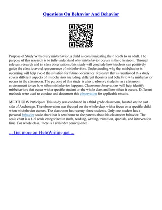 Questions On Behavior And Behavior
Purpose of Study With every misbehavior, a child is communicating their needs to an adult. The
purpose of this research is to fully understand why misbehavior occurs in the classroom. Through
relevant research and in class observations, this study will conclude how teachers can positively
guide the class to avoid reoccurrence of misbehaviors. Understanding why the misbehavior is
occurring will help avoid the situation for future occurrence. Research that is mentioned this study
covers different aspects of misbehaviors including different theorists and beliefs to why misbehavior
occurs in the classroom. The purpose of this study is also to observe students in a classroom
environment to see how often misbehavior happens. Classroom observations will help identify
misbehaviors that occur with a specific student or the whole class and how often it occurs. Different
methods were used to conduct and document this observation for applicable results.
MEDTHODS Participant This study was conduced in a third grade classroom, located on the east
side of Anchorage. The observation was focused on the whole class with a focus on a specific child
when misbehavior occurs. The classroom has twenty–three students. Only one student has a
personal behavior scale chart that is sent home to the parents about his classroom behavior. The
scale chart is a 1–5 scale categorized in math, reading, writing, transition, specials, and intervention
time. For whole class, there is a reminder consequence
... Get more on HelpWriting.net ...
 