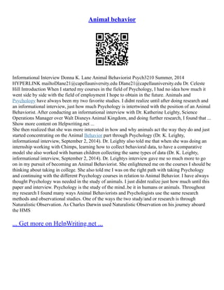 Animal behavior
Informational Interview Donna K. Lane Animal Behaviorist Psych3210 Summer, 2014
HYPERLINK mailtoDlane21@capellauniversity.edu Dlane21@capellauniversity.edu Dr. Celeste
Hill Introduction When I started my courses in the field of Psychology, I had no idea how much it
went side by side with the field of employment I hope to obtain in the future. Animals and
Psychology have always been my two favorite studies. I didnt realize until after doing research and
an informational interview, just how much Psychology is intertwined with the position of an Animal
Behaviorist. After conducting an informational interview with Dr. Katherine Leighty, Science
Operations Manager over Walt Disneys Animal Kingdom, and doing further research, I found that ...
Show more content on Helpwriting.net ...
She then realized that she was more interested in how and why animals act the way they do and just
started concentrating on the Animal Behavior part through Psychology (Dr. K. Leighty,
informational interview, September 2, 2014). Dr. Leighty also told me that when she was doing an
internship working with Chimps, learning how to collect behavioral data, to have a comparative
model she also worked with human children collecting the same types of data (Dr. K. Leighty,
informational interview, September 2, 2014). Dr. Leightys interview gave me so much more to go
on in my pursuit of becoming an Animal Behaviorist. She enlightened me on the courses I should be
thinking about taking in college. She also told me I was on the right path with taking Psychology
and continuing with the different Psychology courses in relation to Animal Behavior. I have always
thought Psychology was needed in the study of animals. I just didnt realize just how much until this
paper and interview. Psychology is the study of the mind..be it in humans or animals. Throughout
my research I found many ways Animal Behaviorists and Psychologists use the same research
methods and observational studies. One of the ways the two study/and or research is through
Naturalistic Observation. As Charles Darwin used Naturalistic Observation on his journey aboard
the HMS
... Get more on HelpWriting.net ...
 