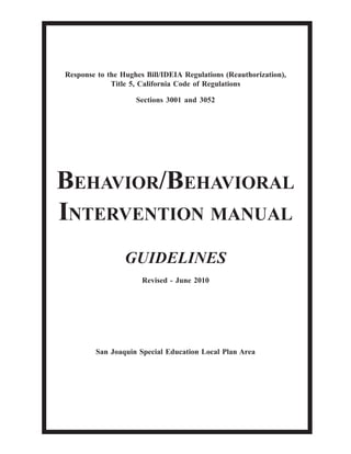 Response to the Hughes Bill/IDEIA Regulations (Reauthorization),
Title 5, California Code of Regulations
Sections 3001 and 3052
BEHAVIOR/BEHAVIORAL
INTERVENTION MANUAL
GUIDELINES
Revised - June 2010
San Joaquin Special Education Local Plan Area
 