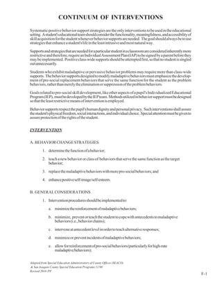 CONTINUUM OF INTERVENTIONS
Systematicpositivebehaviorsupportstrategiesaretheonlyinterventionstobeusedintheeducational
setting. Astudent'seducationalteamshouldconsiderthefunctionality,meaningfulness,andaccessibilityof
skillacquisitionforthestudentwheneverbehaviorsupportsareneeded. Thegoalshouldalwaysbetouse
strategiesthatenhanceastudent'slifeintheleastintrusiveandmostnaturalway.
Supportsandstrategiesthatareneededforaparticularstudentinaclassroomareconsideredinherentlymore
restrictiveandtherefore,requireanIndividualAssessmentPlan(IAP)tobesignedbyaparentbeforethey
maybeimplemented. Positiveclass-widesupportsshouldbeattemptedfirst,sothatnostudentissingled
outunnecessarily.
Studentswhoexhibitmaladaptiveorpervasivebehaviorproblemsmayrequiremorethanclass-wide
supports. Thebehaviorsupportsdesignedtomodifymaladaptivebehaviorsmustemphasizethedevelop-
ment of pre-social replacement behaviors that serve the same function for the student as the problem
behaviors,ratherthanmerelytheeliminationorsuppressionoftheproblembehaviors.
Goalsrelatedtopro-socialskilldevelopment,likeotheraspectsofapupil'sIndividualizedEducational
Program(IEP), mustbedevelopedbytheIEPteam. Methodsutilizedinbehaviorsupportmustbedesigned
sothattheleastrestrictivemeansofinterventionisemployed.
Behaviorsupportsrespectthepupil'shumandignityandpersonalprivacy. Suchinterventionsshallassure
thestudent'sphysicalfreedom,socialinteractions,andindividualchoice. Specialattentionmustbegivento
assureprotectionoftherightsofthestudent.
INTERVENTION
A. BEHAVIORCHANGESTRATEGIES
1. determinethefunctionofabehavior;
2. teachanewbehaviororclassof behaviorsthatservethesamefunctionasthetarget
behavior;
3. replacethemaladaptivebehaviorswithmorepro-socialbehaviors;and
4. enhancepositiveself-image/self-esteem.
B. GENERALCONSIDERATIONS
1. Interventionproceduresshouldbeimplementedto:
a. minimizethereinforcementofmaladaptivebehaviors;
b. minimize, preventorteachthestudenttocopewithantecedentstomaladaptive
behaviors(i.e.,behaviorchains);
c. interveneatantecedentlevelinordertoteachalternativeresponses;
d. minimizeor preventincidentsofmaladaptivebehaviors;
e. allowforreinforcementofpro-socialbehaviors(particularlyforhigh-rate
maladaptivebehaviors);
Adapted from Special Education Administrators of County Offices (SEACO)
& San Joaquin County Special Education Programs 11/98
Revised 2010 /PF
F-1
 