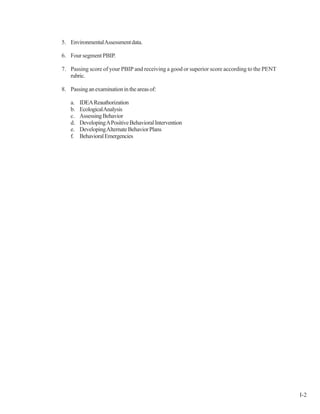 5. EnvironmentalAssessmentdata.
6. Four segment PBIP.
7. Passing score of your PBIP and receiving a good or superior score according to the PENT
rubric.
8. Passinganexaminationintheareasof:
a. IDEAReauthorization
b. EcologicalAnalysis
c. AssessingBehavior
d. DevelopingAPositiveBehavioralIntervention
e. DevelopingAlternateBehaviorPlans
f. BehavioralEmergencies
I-2
 