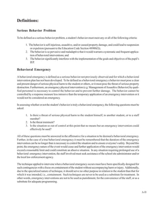 Definitions:
Serious Behavior Problem
To be defined as a serious behavior problem, a student’s behavior must meet any or all of the following criteria:
1. Thebehaviorisself-injurious,assaultive,and/orcausedpropertydamage,andcouldleadtosuspension
or expulsion (pursuant to the Education Code Section 48900(f));
2. Thebehaviorissopervasiveandmaladaptivethatitwouldwarrantasystematicandfrequentapplica-
tionofbehavioralinterventions;and
3. Thebehaviorsignificantlyinterfereswiththeimplementationofthegoalsandobjectivesofthepupil’s
IEP.
Behavioral Emergency
A behavioral emergency is defined as a serious behavior not previously observed and for which a behavioral
intervention plan has not been developed. To be defined as a behavioral emergency a behavior must pose a clear
and present danger of serious physical harm to the student or others, or it must pose the threat of serious property
destruction.Furthermore,anemergencyphysicalintervention(e.g.ManagementofAssaultiveBehavior)byquali-
fied personnel is necessary to control the behavior and to prevent further damage. The behavior cannot be
controlledbyaresponsemeasurelessintrusivethanthetemporaryapplicationofanemergencyinterventionorit
would not be considered an emergency.
Inassessingwhetherornotthestudent’sbehavioristrulyabehavioralemergency,thefollowingquestionsmustbe
asked:
1. Is there a threat of serious physical harm to the student himself, to another student, or to a staff
member?
2. Isthethreatimminent?
3. Is the situation so out of control at this point that no means but an emergency intervention could
effectivelybeused?
All of these questions must be answered in the affirmative for a situation to be deemed a behavioral emergency.
Further, in the case of a true behavioral emergency it must be remembered that the duration of the emergency
interventioncanbenolongerthanisnecessarytocontrolthesituationandtoensureeveryone’ssafety. Beyondthis
point,theemergencynatureoftheeventwouldceaseandfurtherapplicationoftheemergencyinterventionwould
exceed a reasonable limit and could constitute an abusive situation. In any situation requiring prolonged use of a
behavioral emergencyintervention,thestaffinvolvedmustseekassistanceoftheschoolsiteadministratorand/or
thelocallawenforcementagency.
Thetechniqueappliedtointervenewhenabehavioralemergencyoccursmusthavebeenspecificallydesignedfor
suchcontingencieswithafocusoncontainmentofthestudentwithoutaccompanyingharmorinjury. Additionally,
due to the specialized nature of technique, it should serve no other purpose in relation to the student than that for
which it was intended, i.e., containment. Such techniques are never to be used as a substitute for treatment. In
other words, emergency interventions are not to be used as punishment, for the convenience of the staff, or as a
substituteforadequateprogramming.
A-10
 