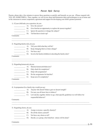 Parent Style Survey
Parents, please take a few minutes to answer these questions as quickly and honestly as you can. (Please respond with
YES, NO, SOMETIMES.) Then, together, we will review them and brainstorm ideas and techniques to use at home and
in the classroom to ensure cooperation, agreement and support for developing your child's greatest potential.
1) If your child asks you a question, do you:
____________ A) Give the answer?
____________ B) Give him/her an opportunity to explore the answer together?
____________ C) Ignore the question or change the subject?
____________ D) Tell him/her to look it up?
Comments:
____________________________________________________________________________________
_________________________________________________________________________________________________
2) Regardingfamilyrules,doyou:
____________ A) Tell your child what they will be?
____________ B) Keep changing them as times change?
____________ C) Not have any?
____________ D) Involve the family (children) in deciding the family rules?
Comments:
____________________________________________________________________________________
_________________________________________________________________________________________________
3) Regarding homework, do you:
____________ A) Monitor homework behaviors?
____________ B) Only check for completion?
____________ C) Help with assignments?
____________ D) Do the assignments for him/her?
____________ E) Keep out of it completely?
Comments:
____________________________________________________________________________________
_________________________________________________________________________________________________
4) In preparation for a family trip, would you say:
____________ A) Anyone who doesn't behave gets no dessert tonight?
____________ B) I'm sure you all know how to behave?
____________ C) Let's decide, together, before we go, what specific guidelines we will follow for
responsiblebehavior?
Comments:
____________________________________________________________________________________
_________________________________________________________________________________________________
5) Regarding chores, do you:
____________ A) Assign everyone a specific chore(s)?
____________ B) Do all the chores yourself?
____________ C) Not have any chores at all?
____________ D) Decide, as a group, who/what/how chores will be done?
Comments:
____________________________________________________________________________________L-30
 