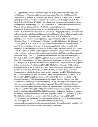 ed.). Upper Saddle River, NJ: Pearson.Chapter 12, “Negative Reinforcement” (pp. 291–
303)Chapter 14, “Punishment by Stimulus Presentation” (pp. 326–355)Chapter 15,
“Punishment by Removal of a Stimulus” (pp. 356–371)Little, S. G., Akin-Little, A., & Cook, C.
(2009). Classroom application of reductive procedures: A positive approach. In A. Akin-
Little, S. G. Little, M. Bray, & T. Kehle (Eds.), Behavioral interventions in schools: Evidence-
based positive strategies (pp. 171–188). Washington, DC: APA Books.Retrieved from the
Walden Library databases.Nevin, J. A. (2002). Measuring behavioral
momentum. Behavioural Processes, 57, 187–198.Measuring Behavioral Momentum by
Nevin, J. A., in Behavioural Processes, Vol. 57/Issue 2-3. Copyright 2002 by Elsevier Science
& Technology Journals. Reprinted by permission of Elsevier Science & Technology Journals
via the Copyright Clearance Center.Cooper, J. O., Heron, T. E., & Heward, W. L.
(2007). Applied behavior analysis (2nd ed.). Upper Saddle River, NJ: Pearson.Chapter 18,
“Imitation” (pp. 412–429)Chapter 19, “Shaping” (pp. 420–433)Chapter 20, “Chaining” (pp.
434–453)Klett, L. S., & Turan, Y. (2012). Generalized effects of social stories with task
analysis for teaching menstrual care to three young girls with autism. Sexuality and
Disability, 30, 319–336.Retrieved from the Walden Library databases.Koegel, R. L., Vernon,
T. W., & Koegel, L. K. (2009). Improving social initiations in young children with autism
using reinforcers with embedded social interactions. Journal of Autism and Developmental
Disorders, 39(9), 1240–1251.Retrieved from the Walden Library databases.Cooper, J. O.,
Heron, T. E., & Heward, W. L. (2007). Applied behavior analysis (2nd ed.). Upper Saddle
River, NJ: Pearson.Chapter 28, “Generalization and Maintenance of Behavior Change” (pp.
614–655)Foxx, R. M. (2013). The maintenance of behavioral change: The case for long-term
follow-ups. American Psychologist, 68(8), 728–736.Retrieved from the Walden Library
databases.Steege, M. W., & Sullivan, E. (2009). Generalization and maintenance of learned
positive behavior. In A. Akin-Little, S. G. Little, M. Bray, & T. Kehle (Eds.), Behavioral
interventions in schools: Evidence-based positive strategies (pp. 189–201). Washington,
DC: APA Books.Retrieved from the Walden Library databasesCooper, J. O., Heron, T. E., &
Heward, W. L. (2007). Applied behavior analysis (2nd ed.). Upper Saddle River, NJ:
Pearson.Chapter 29, “Ethical Considerations for Applied Behavior Analysts” (pp. 658–
678)American Psychological Association (APA). (2014). Ethical principles of psychologists
and code of conduct. Retrieved from http://apa.org/ethics/code/index.aspxBehavior
Analyst Certification Board (BACB). (2014). BACB guidelines for responsible conduct for
behavior analysts. Retrieved from http://www.bacb.com/index.php?page=57Behavior
Analyst Certification Board (BACB). (2014). Disciplinary and ethical standards, procedures
for appeals. Retrieved from http://bacb.com/?page=85Schreck, K. A., & Miller, V. A. (2010).
How to behave ethically in a world of fads. Behavioral Interventions, 25(4), 307–
324.Retrieved from the Walden Library databases.Sidman, M. (2010). Remarks. Behavior
and Philosophy, 38, 125–127.Retrieved from the Walden Library
databases.abcobservationform.doctranscript.pdfteacher_form.pdfparent_form.pdfdpsy6401
wk8assignment.Discussion: Behavior Intervention Plan Paper
 