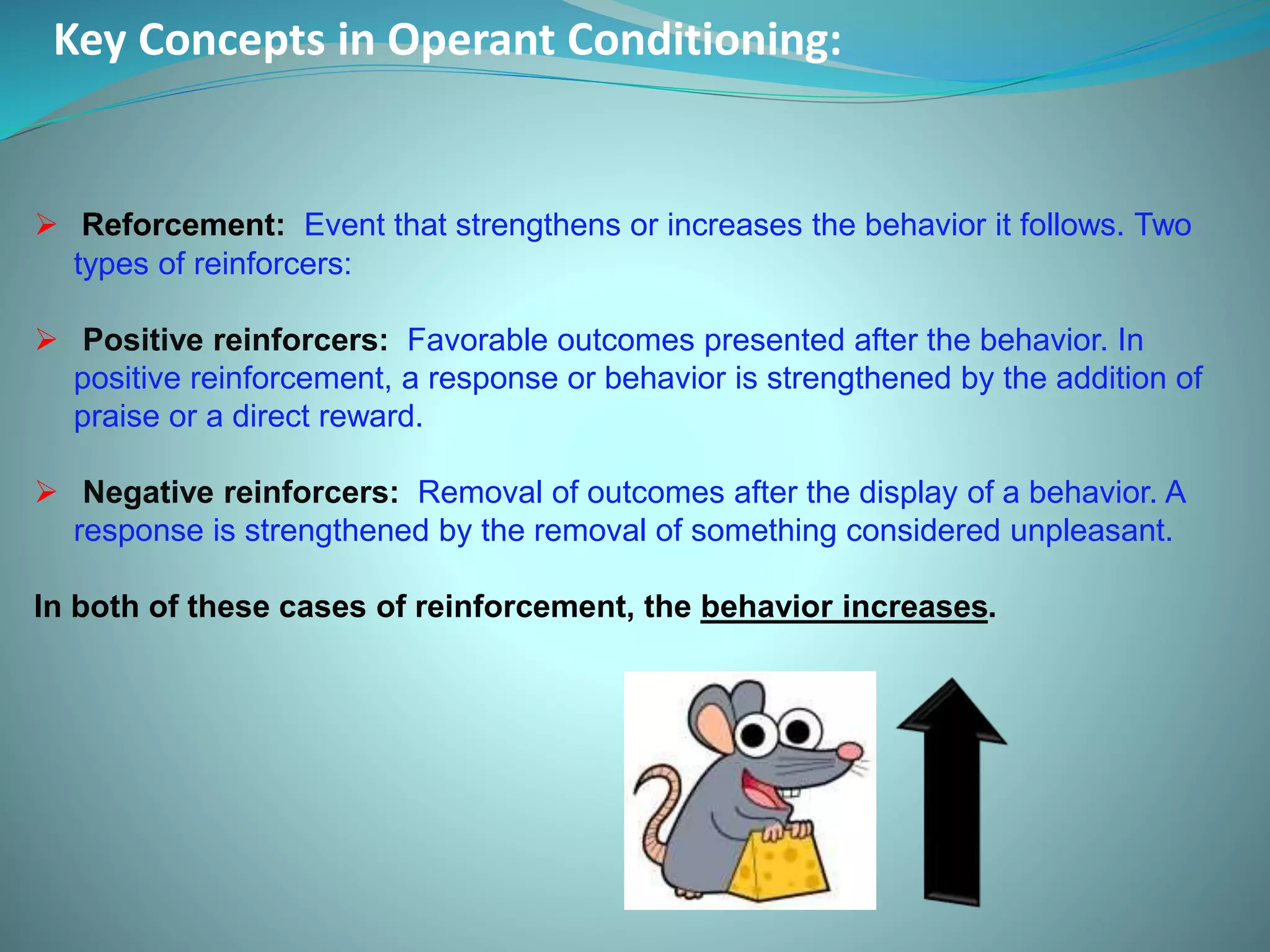 Key Concepts in Operant Conditioning:
 Reforcement: Event that strengthens or increases the behavior it follows. Two
types of reinforcers:
 Positive reinforcers: Favorable outcomes presented after the behavior. In
positive reinforcement, a response or behavior is strengthened by the addition of
praise or a direct reward.
 Negative reinforcers: Removal of outcomes after the display of a behavior. A
response is strengthened by the removal of something considered unpleasant.
In both of these cases of reinforcement, the behavior increases.
 