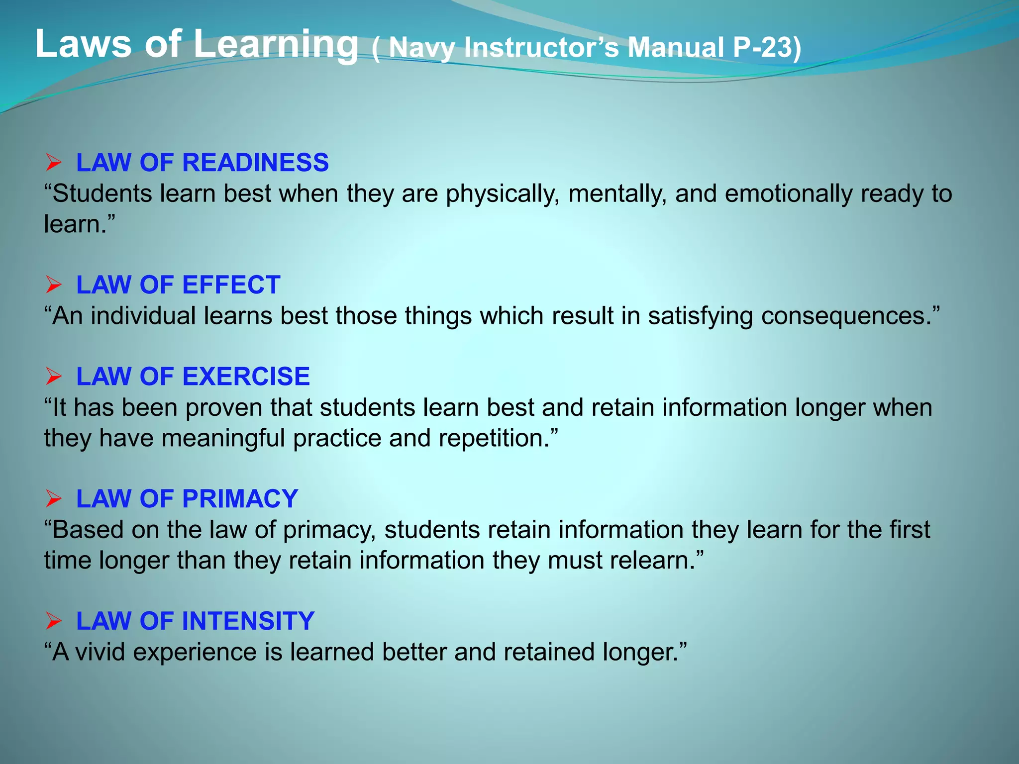 Laws of Learning ( Navy Instructor’s Manual P-23)
 LAW OF READINESS
“Students learn best when they are physically, mentally, and emotionally ready to
learn.”
 LAW OF EFFECT
“An individual learns best those things which result in satisfying consequences.”
 LAW OF EXERCISE
“It has been proven that students learn best and retain information longer when
they have meaningful practice and repetition.”
 LAW OF PRIMACY
“Based on the law of primacy, students retain information they learn for the first
time longer than they retain information they must relearn.”
 LAW OF INTENSITY
“A vivid experience is learned better and retained longer.”
 