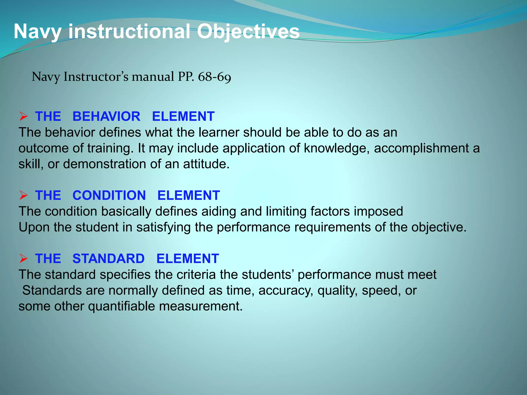 Navy instructional Objectives
Navy Instructor’s manual PP. 68-69
 THE BEHAVIOR ELEMENT
The behavior defines what the learner should be able to do as an
outcome of training. It may include application of knowledge, accomplishment a
skill, or demonstration of an attitude.
 THE CONDITION ELEMENT
The condition basically defines aiding and limiting factors imposed
Upon the student in satisfying the performance requirements of the objective.
 THE STANDARD ELEMENT
The standard specifies the criteria the students’ performance must meet
Standards are normally defined as time, accuracy, quality, speed, or
some other quantifiable measurement.
 