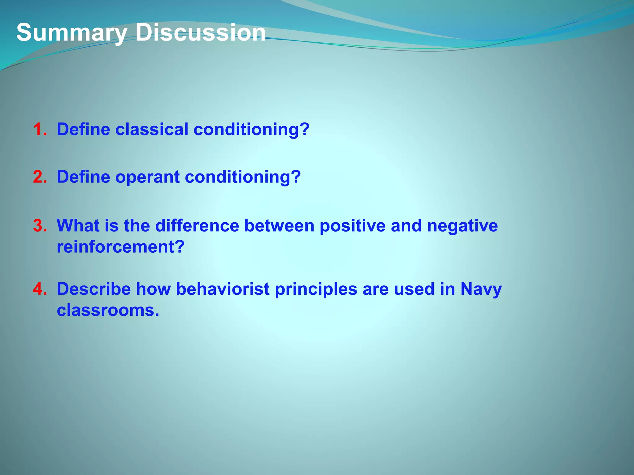 Summary Discussion
1. Define classical conditioning?
2. Define operant conditioning?
3. What is the difference between positive and negative
reinforcement?
4. Describe how behaviorist principles are used in Navy
classrooms.
 
