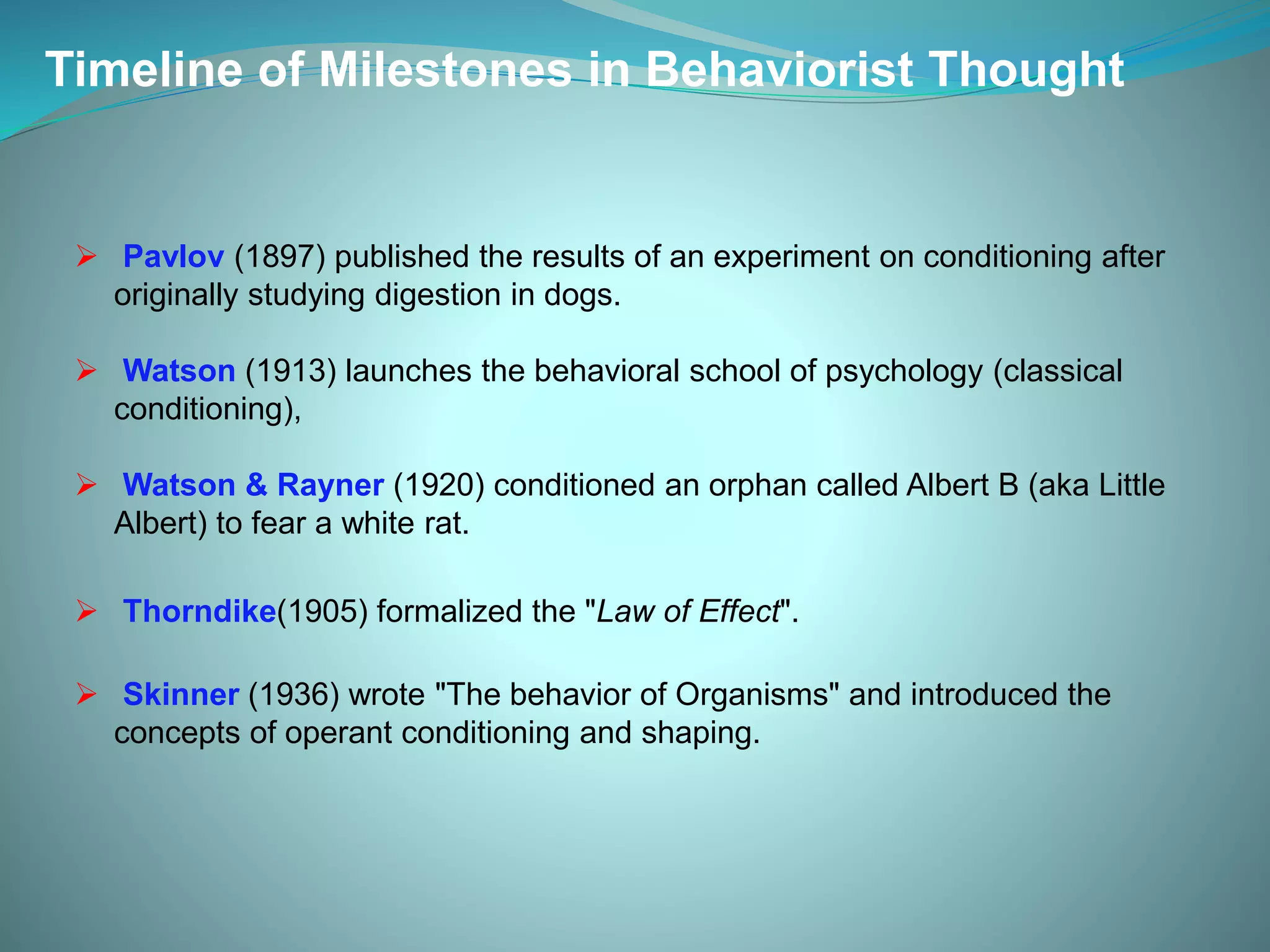  Pavlov (1897) published the results of an experiment on conditioning after
originally studying digestion in dogs.
 Watson (1913) launches the behavioral school of psychology (classical
conditioning),
 Watson & Rayner (1920) conditioned an orphan called Albert B (aka Little
Albert) to fear a white rat.
 Thorndike(1905) formalized the "Law of Effect".
 Skinner (1936) wrote "The behavior of Organisms" and introduced the
concepts of operant conditioning and shaping.
Timeline of Milestones in Behaviorist Thought
 