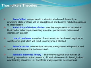 Thorndike's Theories
 law of effect - responses to a situation which are followed by a
rewarding state of affairs will be strengthened and become habitual responses
to that situation.
 A corollary of the law of effect was that responses that reduce the
likelihood of achieving a rewarding state (i.e., punishments, failures) will
decrease in strength
 law of readiness - a series of responses can be chained together to
satisfy some goal which will result in annoyance if blocked.
 law of exercise - connections become strengthened with practice and
weakened when practice is discontinued.
 Identical Elements Theory - The theory suggests that transfer of
learning depends upon the presence of identical elements in the original and
new learning situations; i.e., transfer is always specific, never general.
 