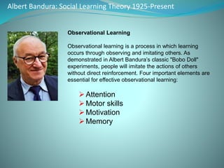 Albert Bandura: Social Learning Theory 1925-Present
Observational Learning
Observational learning is a process in which learning
occurs through observing and imitating others. As
demonstrated in Albert Bandura’s classic "Bobo Doll"
experiments, people will imitate the actions of others
without direct reinforcement. Four important elements are
essential for effective observational learning:
Attention
Motor skills
Motivation
Memory
 