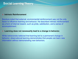 Social Learning Theory
 Intrinsic Reinforcement
Bandura noted that external, environmental reinforcement was not the only
factor to influence learning and behavior. He described intrinsic reinforcement
as a form of internal reward, such as pride, satisfaction, and a sense of
accomplishment.
 Learning does not necessarily lead to a change in behavior.
While behaviorists believed that learning led to a permanent change in
behavior, observational learning demonstrates that people can learn new
information without demonstrating new behaviors.
 