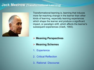 Jack Mezirow (Transformational Learning)
Transformational learning is, learning that induces
more far-reaching change in the learner than other
kinds of learning, especially learning experiences
which shape the learner and produce a significant
impact, or paradigm shift, which affects the learner's
subsequent experiences (Clark, 1993).
 Meaning Perspectives
 Meaning Schemes
1. Experience
2. Critical Reflection
3. Rational Discourse
 