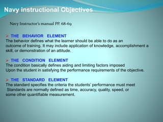 Navy instructional Objectives
Navy Instructor’s manual PP. 68-69
 THE BEHAVIOR ELEMENT
The behavior defines what the learner should be able to do as an
outcome of training. It may include application of knowledge, accomplishment a
skill, or demonstration of an attitude.
 THE CONDITION ELEMENT
The condition basically defines aiding and limiting factors imposed
Upon the student in satisfying the performance requirements of the objective.
 THE STANDARD ELEMENT
The standard specifies the criteria the students’ performance must meet
Standards are normally defined as time, accuracy, quality, speed, or
some other quantifiable measurement.
 