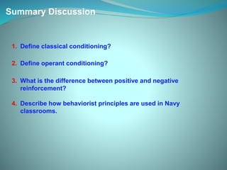 Summary Discussion
1. Define classical conditioning?
2. Define operant conditioning?
3. What is the difference between positive and negative
reinforcement?
4. Describe how behaviorist principles are used in Navy
classrooms.
 