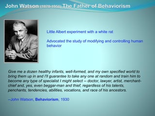 Give me a dozen healthy infants, well-formed, and my own specified world to
bring them up in and I'll guarantee to take any one at random and train him to
become any type of specialist I might select -- doctor, lawyer, artist, merchant-
chief and, yes, even beggar-man and thief, regardless of his talents,
penchants, tendencies, abilities, vocations, and race of his ancestors.
--John Watson, Behaviorism, 1930
Little Albert experiment with a white rat
Advocated the study of modifying and controlling human
behavior
 
