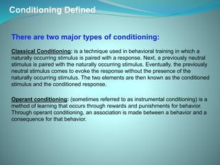Conditioning Defined
Operant conditioning: (sometimes referred to as instrumental conditioning) is a
method of learning that occurs through rewards and punishments for behavior.
Through operant conditioning, an association is made between a behavior and a
consequence for that behavior.
There are two major types of conditioning:
Classical Conditioning: is a technique used in behavioral training in which a
naturally occurring stimulus is paired with a response. Next, a previously neutral
stimulus is paired with the naturally occurring stimulus. Eventually, the previously
neutral stimulus comes to evoke the response without the presence of the
naturally occurring stimulus. The two elements are then known as the conditioned
stimulus and the conditioned response.
 