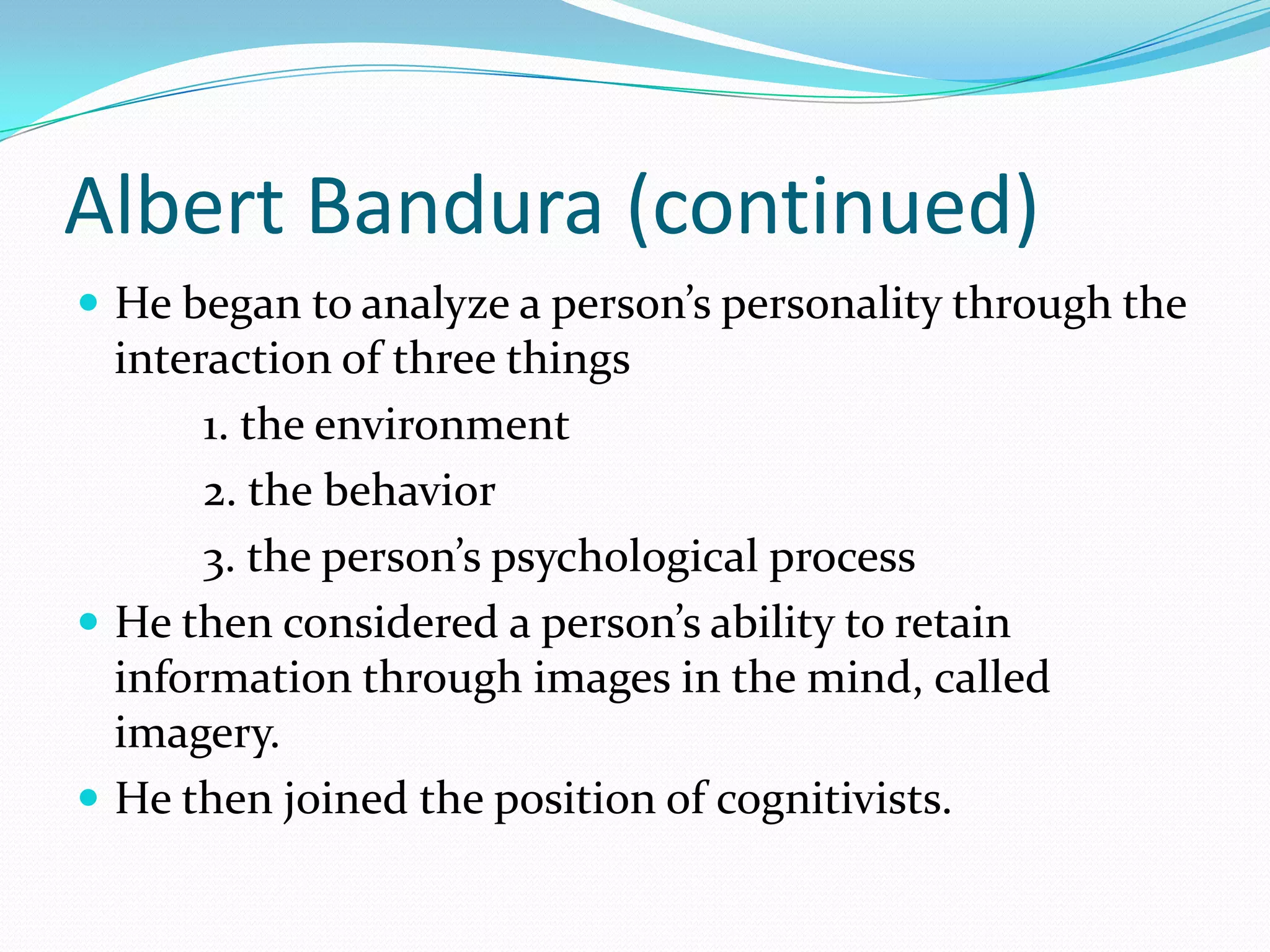 Albert Bandura (continued)He began to analyze a person’s personality through the interaction of three things	1. the environment	2. the behavior	3. the person’s psychological processHe then considered a person’s ability to retain information through images in the mind, called imagery. He then joined the position of cognitivists. 