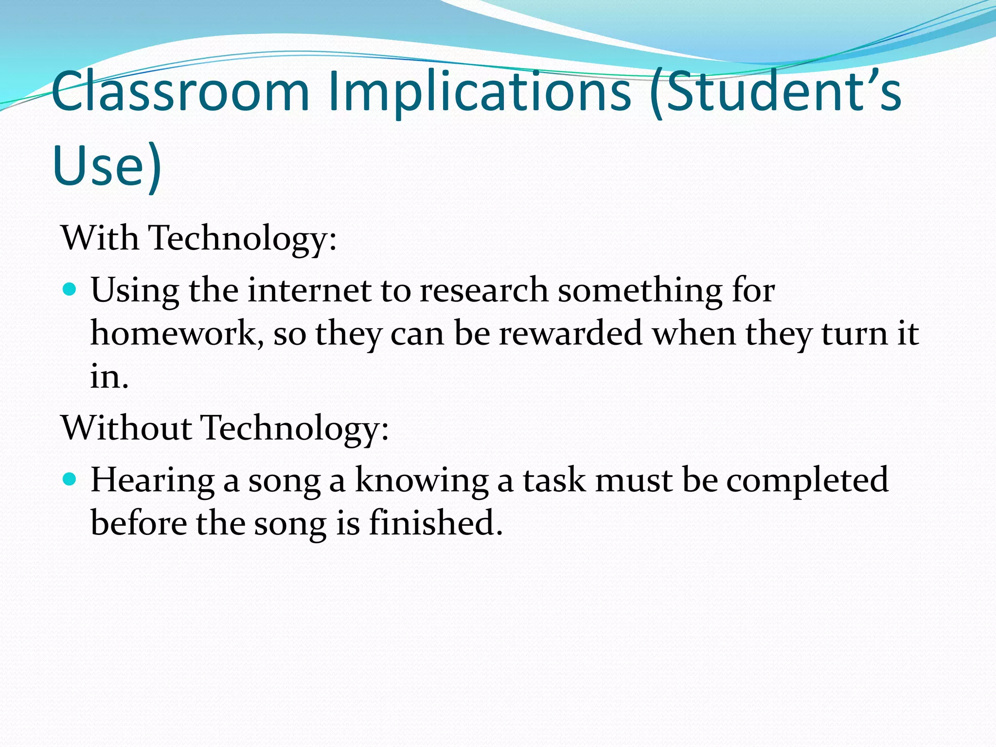 Classroom Implications (Student’s Use)With Technology:Using the internet to research something for homework, so they can be rewarded when they turn it in. Without Technology:Hearing a song a knowing a task must be completed before the song is finished. 