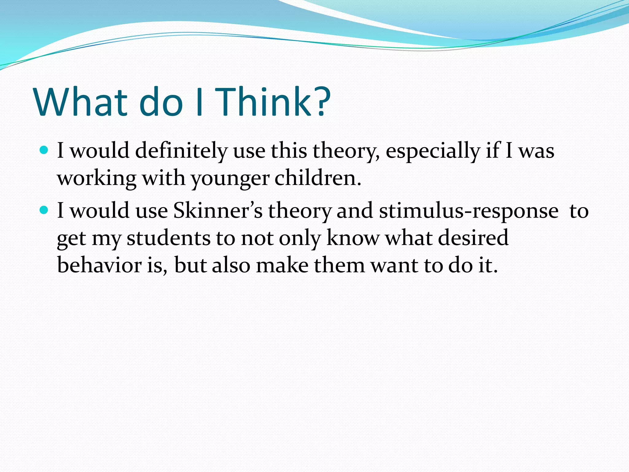 What do I Think?I would definitely use this theory, especially if I was working with younger children. I would use Skinner’s theory and stimulus-response  to get my students to not only know what desired behavior is, but also make them want to do it. 