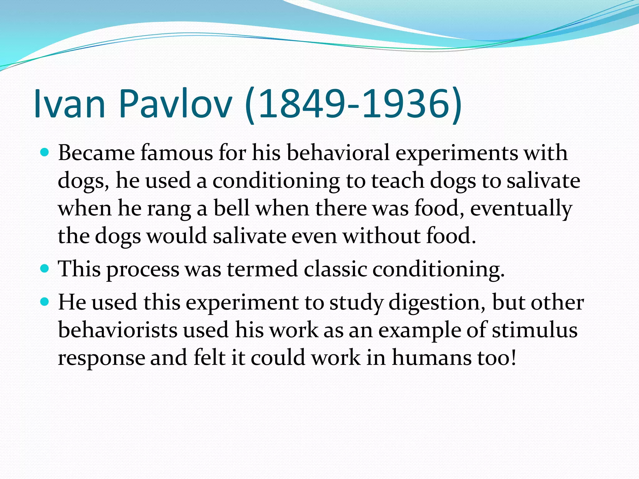 Ivan Pavlov (1849-1936)Became famous for his behavioral experiments with dogs, he used a conditioning to teach dogs to salivate when he rang a bell when there was food, eventually the dogs would salivate even without food. This process was termed classic conditioning. He used this experiment to study digestion, but other behaviorists used his work as an example of stimulus response and felt it could work in humans too!