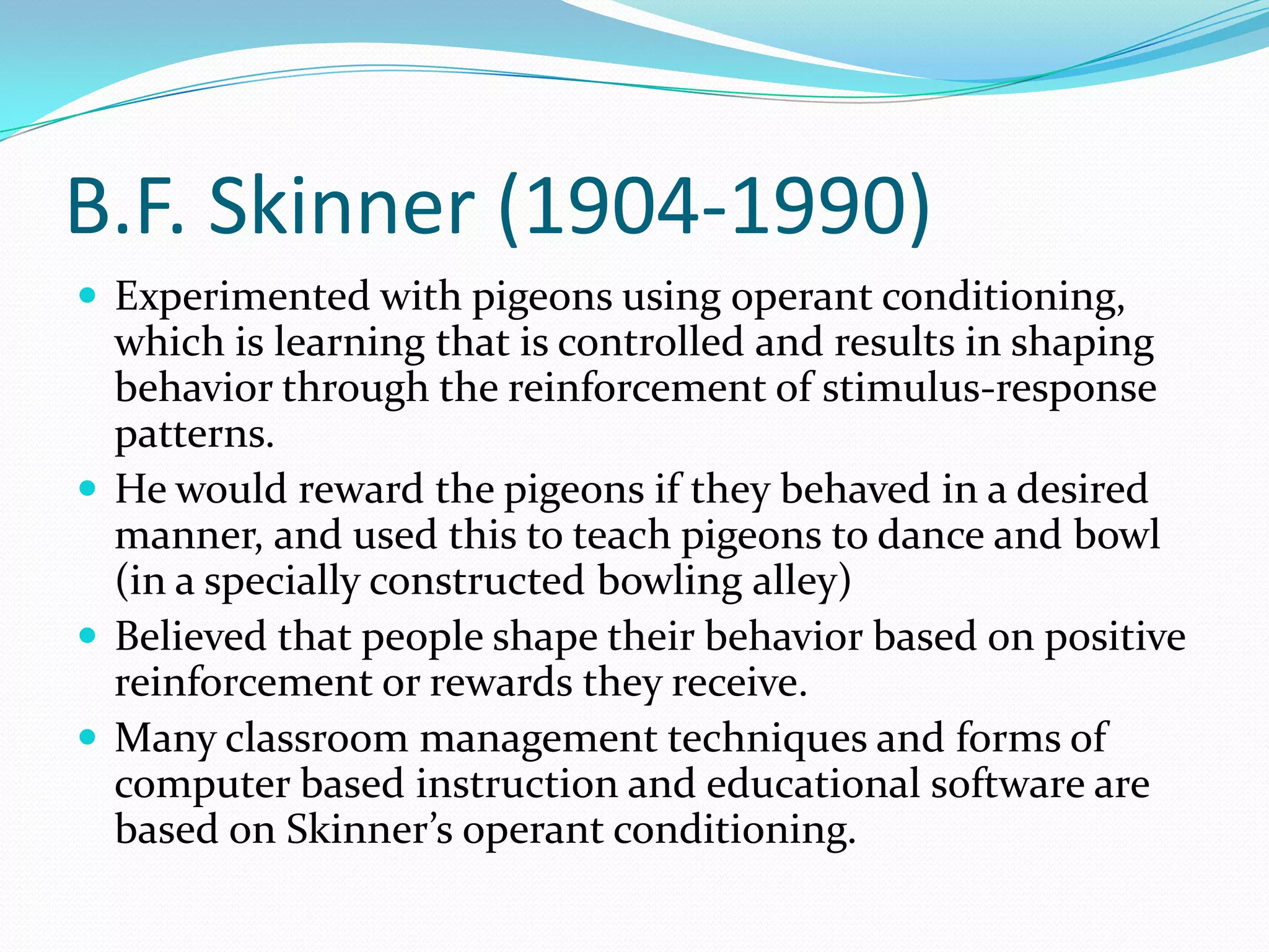 B.F. Skinner (1904-1990)Experimented with pigeons using operant conditioning, which is learning that is controlled and results in shaping behavior through the reinforcement of stimulus-response patterns. He would reward the pigeons if they behaved in a desired manner, and used this to teach pigeons to dance and bowl (in a specially constructed bowling alley)Believed that people shape their behavior based on positive reinforcement or rewards they receive. Many classroom management techniques and forms of computer based instruction and educational software are based on Skinner’s operant conditioning. 