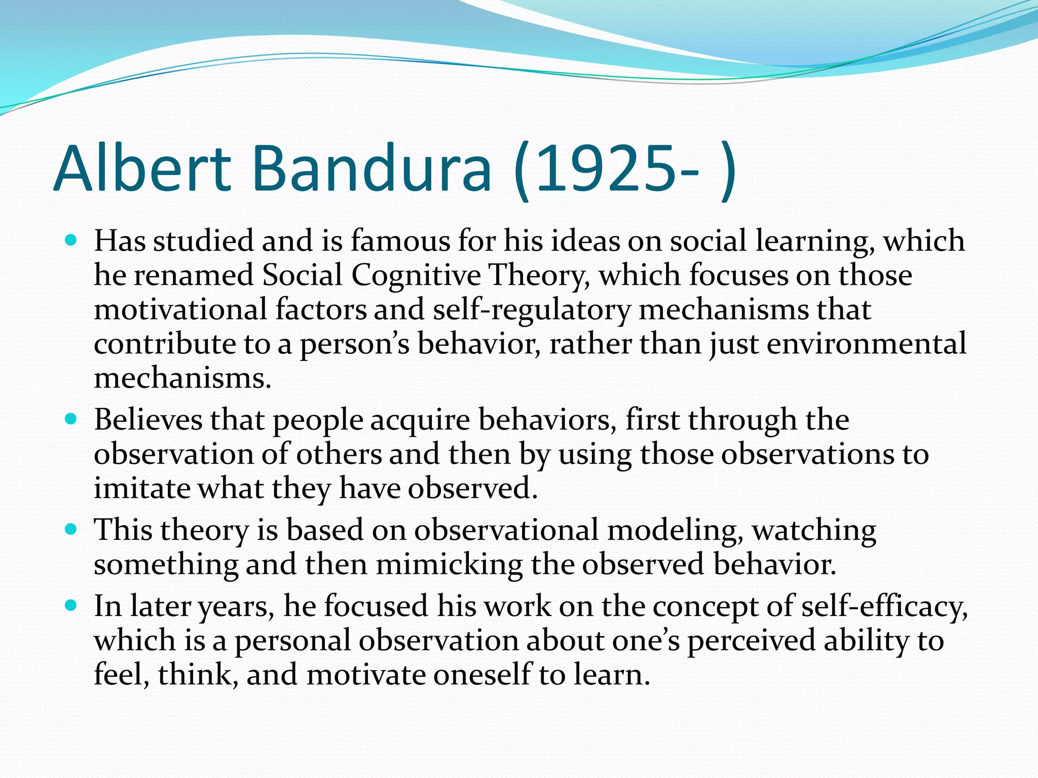 Albert Bandura (1925- )Has studied and is famous for his ideas on social learning, which he renamed Social Cognitive Theory, which focuses on those motivational factors and self-regulatory mechanisms that contribute to a person’s behavior, rather than just environmental mechanisms. Believes that people acquire behaviors, first through the observation of others and then by using those observations to imitate what they have observed. This theory is based on observational modeling, watching something and then mimicking the observed behavior. In later years, he focused his work on the concept of self-efficacy, which is a personal observation about one’s perceived ability to feel, think, and motivate oneself to learn. 