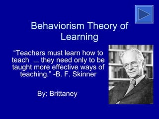 Behaviorism Theory of Learning “ Teachers must learn how to teach ... they need only to be taught more effective ways of teaching.” -B. F. Skinner By: Brittaney  