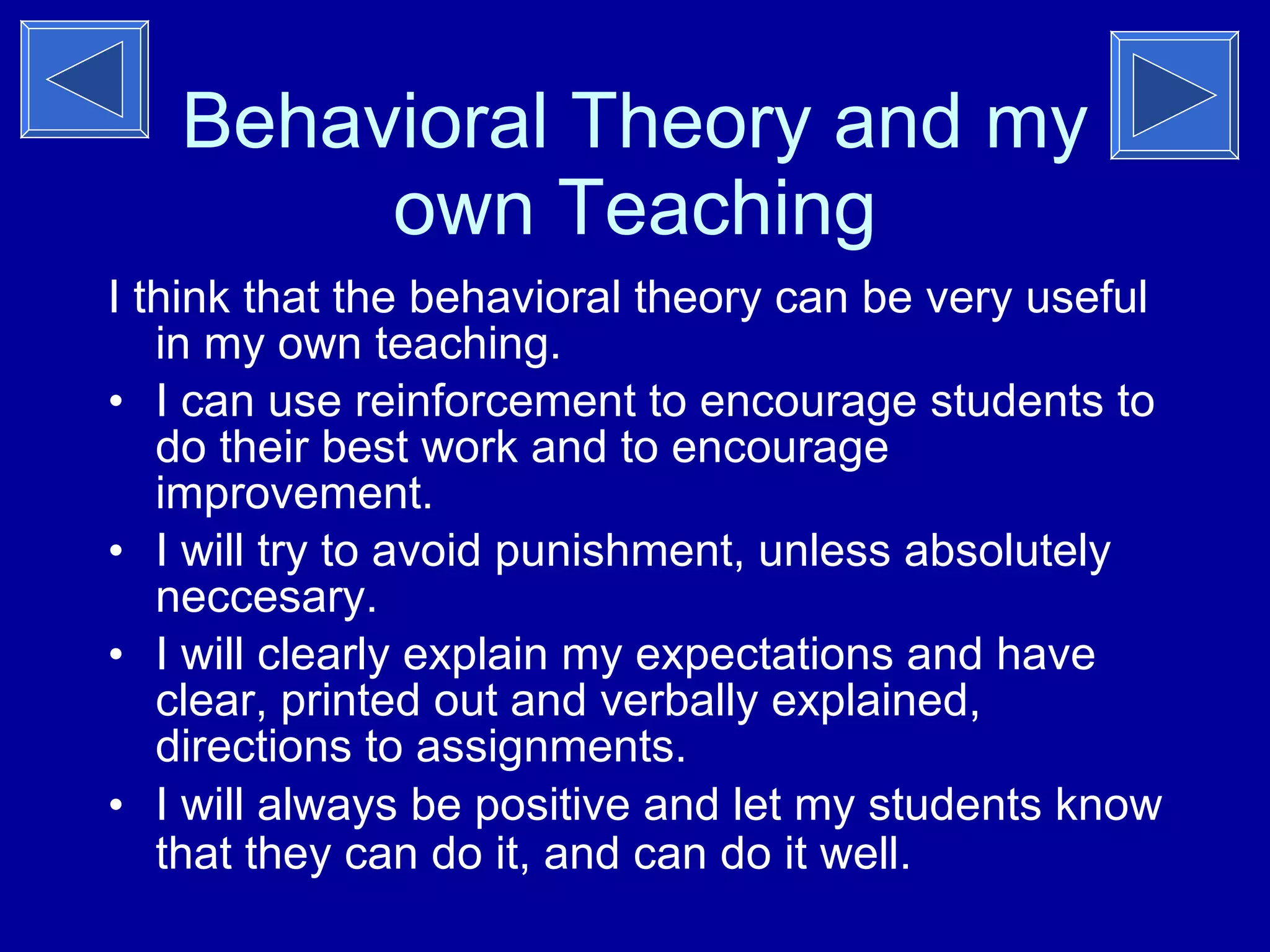 Behavioral Theory and my own Teaching I think that the behavioral theory can be very useful in my own teaching. I can use reinforcement to encourage students to do their best work and to encourage improvement. I will try to avoid punishment, unless absolutely neccesary. I will clearly explain my expectations and have clear, printed out and verbally explained, directions to assignments.  I will always be positive and let my students know that they can do it, and can do it well.   