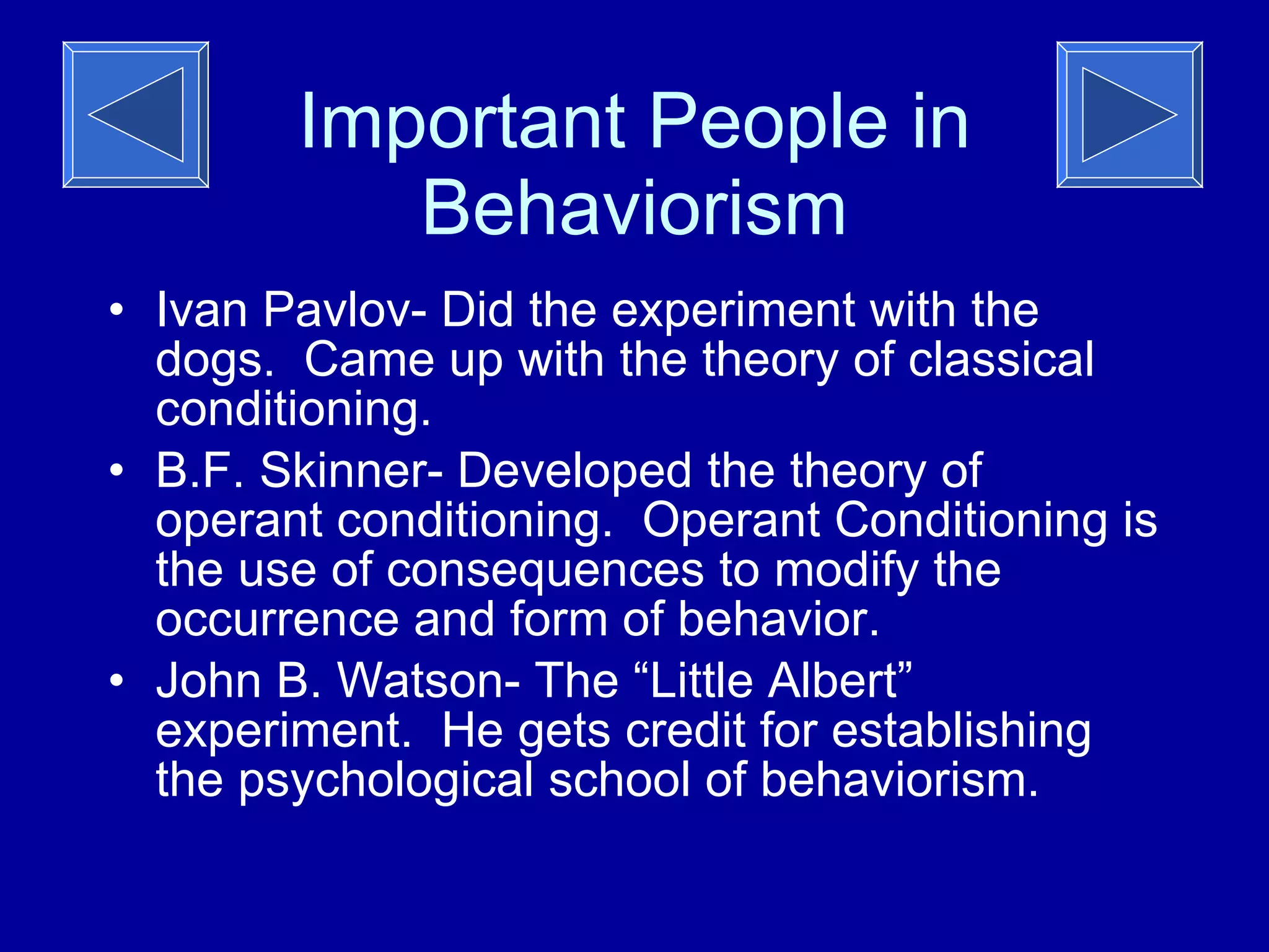 Important People in Behaviorism Ivan Pavlov- Did the experiment with the dogs.  Came up with the theory of classical conditioning.  B.F. Skinner- Developed the theory of operant conditioning.  Operant Conditioning is the use of consequences to modify the occurrence and form of behavior. John B. Watson- The “Little Albert” experiment.  He gets credit for establishing the psychological school of behaviorism.  