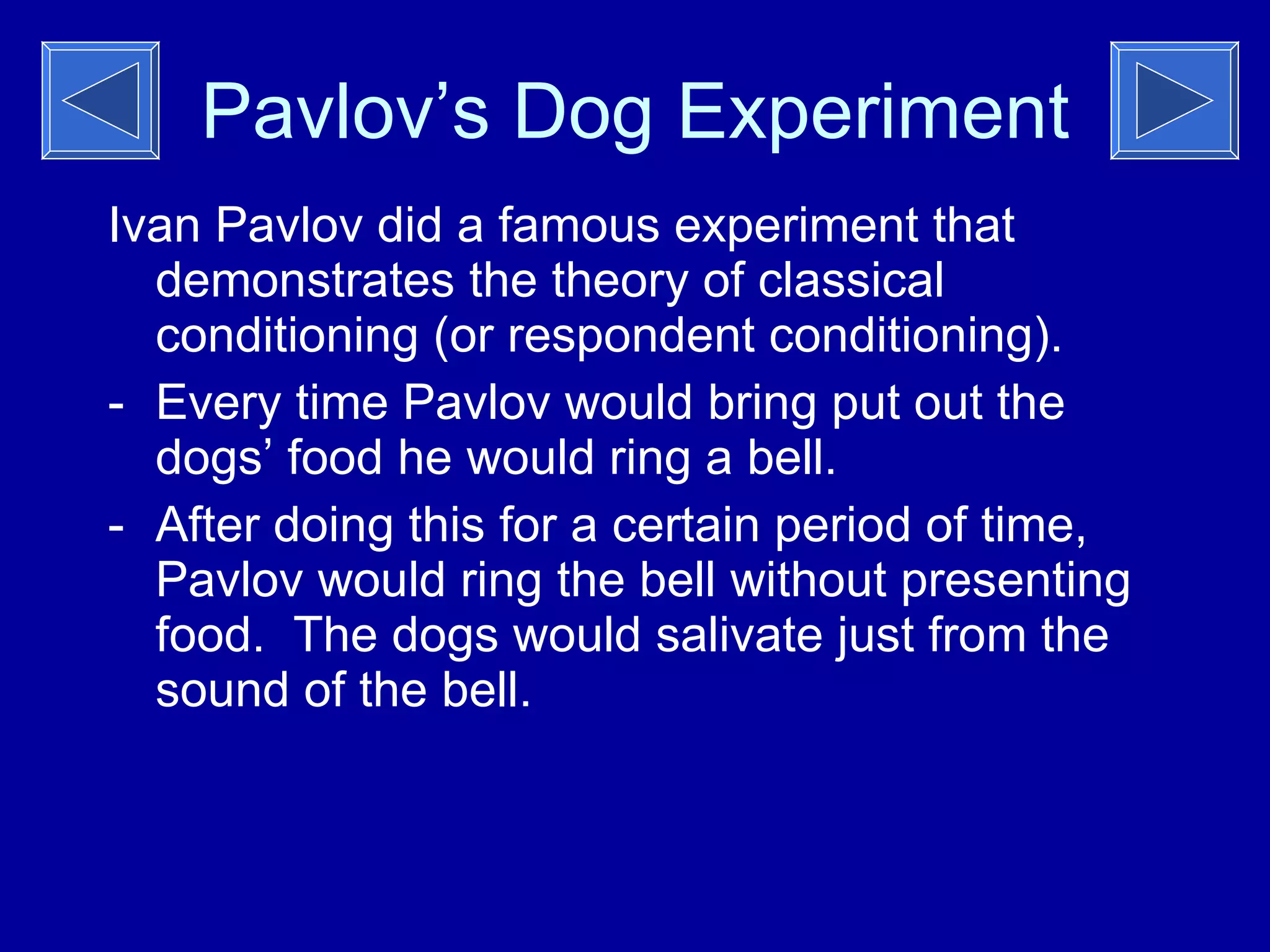 Pavlov’s Dog Experiment Ivan Pavlov did a famous experiment that demonstrates the theory of classical conditioning (or respondent conditioning). Every time Pavlov would bring put out the dogs’ food he would ring a bell. After doing this for a certain period of time, Pavlov would ring the bell without presenting food.  The dogs would salivate just from the sound of the bell. 